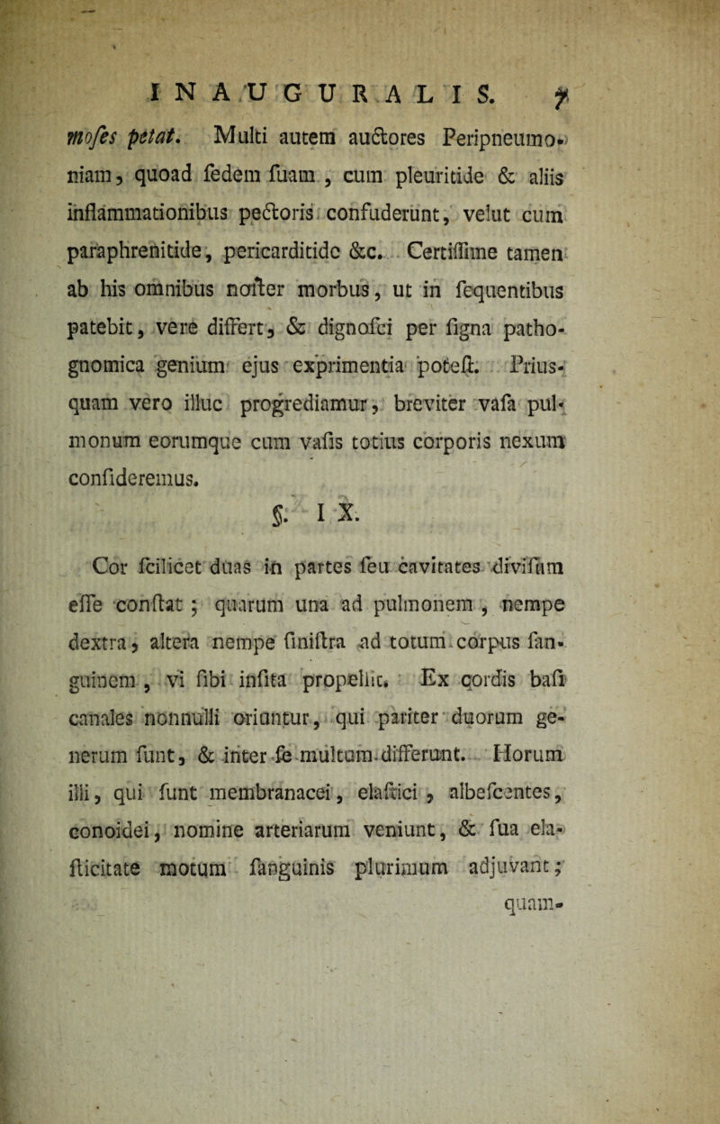 mofes petat. Multi autem auctores Peripneumo»> niam, quoad fedem fuam , cum pleuritide & aliis inflammationibus pe&oris confuderunt, velut cum paraphrenitide, pericarditide &c. Certiflime tamen ab his omnibus nofter morbus, ut in fequentibus patebit, vere differt, & dignofci per figna patho- gnomica genium ejus exprimentia 'poteft. Prius¬ quam vero illuc progrediamur, breviter vafa pul¬ monum eorumque cum vafis totius corporis nexum ' \r ' ■ J ^ * - r • confideremus. I X. Cor fcilicet duas in partes feu cavitates divifiim effe conflat; quarum una ad pulmonem , nempe dextra, altera nempe finiflra ad totum.corpus fan- guinem , vi fibi infita propeliic. Ex cordis bafii canales nonnulli oriuntur, qui pariter duorum ge¬ nerum funt, & inter ie multam-differunt. Horum illi, qui funt membranacei, eteftici , albefcentes, conoidei, nomine arteriarum veniunt, & fua ela- flieitate motum faoguinis plurimum adjuvant;