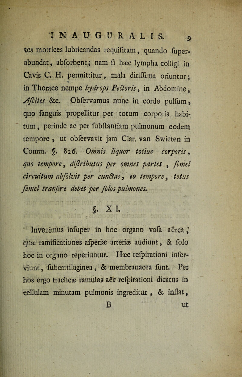 tes motrices lubricandas requifitam, quando fuper- abundat, abforbent\; nam fi haec lympha colligi in Cavis C. H. permittitur, mala diriflima oriuntur; in Thorace nempe hydrops Pectoris, in Abdomine, /tfcites &c. Obfervamus nunc in corde pullum, quo fanguis propellitur per totum corporis habi¬ tum , perinde ac per fubftantiam pulmonum eodem tempore, ut obfervavit jam Clar. van Swieten in Comm. §. 826. Omnis liquor totius corporis, quo tempore, difirihutus per omnes partes , femel •? » t , circuitum abfolvit per cunftas, eo tempore, totus femel tranjire debet per folos pulmones. * ♦ ••• r *4 * •> 9 ** ' ** * §. X I. Invenimus infuper in hoc organo vafa aerea, quae ramificationes afperiae arteriae audiunt, & folo hoc in organo reperiuntur. Haec refpirationi infer- viunt, fubcartilaginea, & membranacea funt. Per hos ergo tracheae ramulos aSr refpirationi dicatus in cellulam minutam pulmonis ingreditur, & inflat, B * - Ut