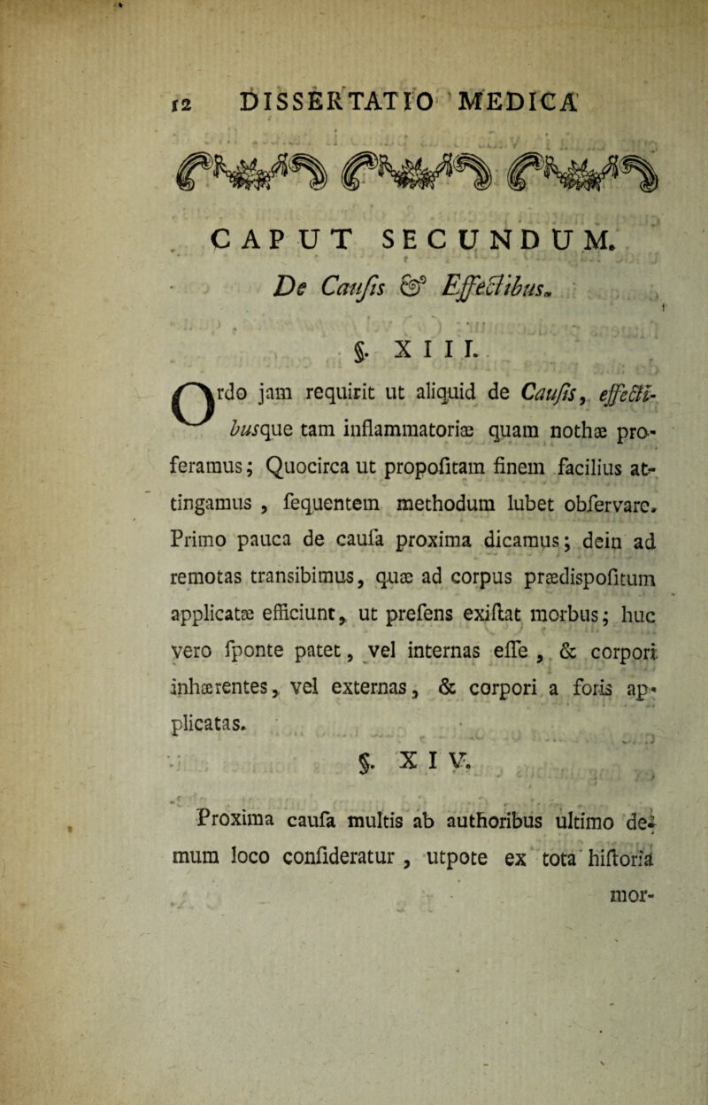 CAPUT SECUNDUM. ' kJ 1 r ] i*: * De Canfis & Effectibus* • n . §. X I I L rdo jam requirit ut aliquid de Cau/ts, effeBi- torque tam inflammatoria; quam nothoe pro- 4 feramus; Quocirca ut propofitam finem facilius at¬ tingamus , fequentem methodum lubet obfervarc, i- * •. . ; i. Primo pauca de cauia proxima dicamus; dein ad ** ^ ^ 0 _ , * ~ 1 * • * • «r ■ remotas transibimus, quse ad corpus prasdispofitum applicatse efficiunt, ut prefens exiflat morbus; huc vero fponte patet, vel internas efle , & corpori inhtorentes, vel externas, & corpori a foris ap¬ plicatas. J % X I V. Proxima caufa multis ab authoribus ultimo de mum loco confideratur, utpote ex tota hiflork mor