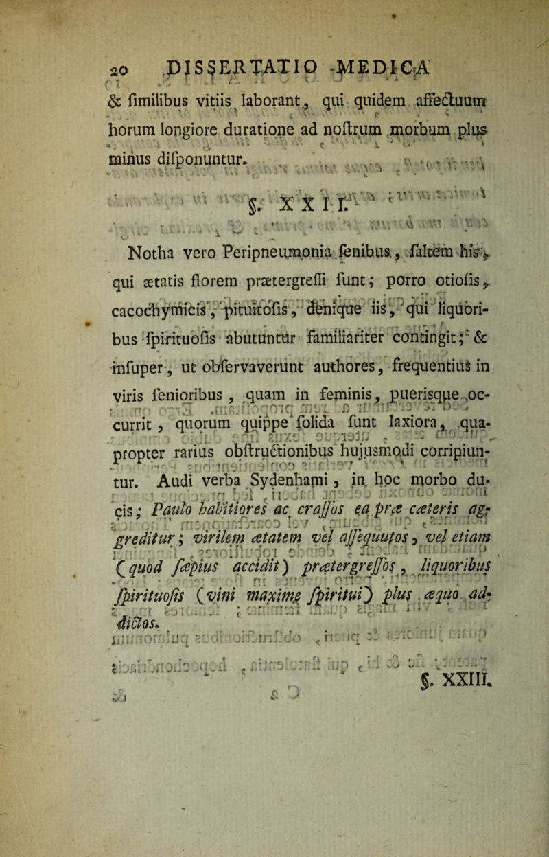 r I ■, * * -*1 k *• - *“ & fimilibus vitiis laborant., qui quidem affectuum -. „ _ ' /V ’ ’ ^ ^ \ . ‘p » ; * horum longiore duratione ad noftrum morbum plus minus difponuntur. • ■ ’ i Ar 3 ^ V- ( 1 , ' - 'V' . 'A S r ■ O •) ' i\. * -V. v t> v •» t * . §. x x i r. s ;  * . mv'A AAM V AV'A “ \ i\j li* -<< •» J ■ A Vrf * v, .» * o *■ Notha vero Peripneumonia lenibus., laltern his j, qui retatis florem prtetergrefli funt; porro otiofis,. cacochymicis, pituitofis, dtenique iis ,'qui liquori- r • ' * r - * • ' T- \ 7 * ' <~«- » \ f| *■ * f bus fpirituofis abutuntur familiariter contingit& • 9 0'. ihfuper, ut obfervaverunt authores, frequentius in viris fenioribus , quam in feminis, puerisque ,oc- r ,-ij .c?:'. : qoaq ;r;*.n ;r !! ' a b. currit, quorum quippe folida funt laxiora, qua- : 80X91 9Upi9S.P c •  - ‘U?- nroDter rarius obftructionibus hujusmodi corripiun- p v ' - o : * ’ tur. Audi verba Sydenharai, ia hoc morbo du- • > ' ; b,. ;n f .'1 . iiuclri ■■■' / J cis: Paulo habitiores ac crajjos ea pra cateris agr r * - r M :tt - r- ' ^ r.-T -prn I 7 r : r. • ; f D » f J f / . * i • 4 . 1 .7 • • J * - 4 i y /y-. 7 . &r editur; virilem atatem vel ajjequutos 3 vel etiam j -.'- . »«:v>ift ?dot c! ■ » 3' ':.rt >• ■ p , (quod fcepius accidit) prcetergrejjbs , liquoribus fpirituofis ( vini maxime fpiritui} plus. r. 1 . : r t i i • 4t»ax. inmorrduq ?/;<ii oiflmJMo t tbBhbnodooqod . abcsluJ ip t rdso o • - , §. XXIII. O 1 nc jq 821C - f f : f \