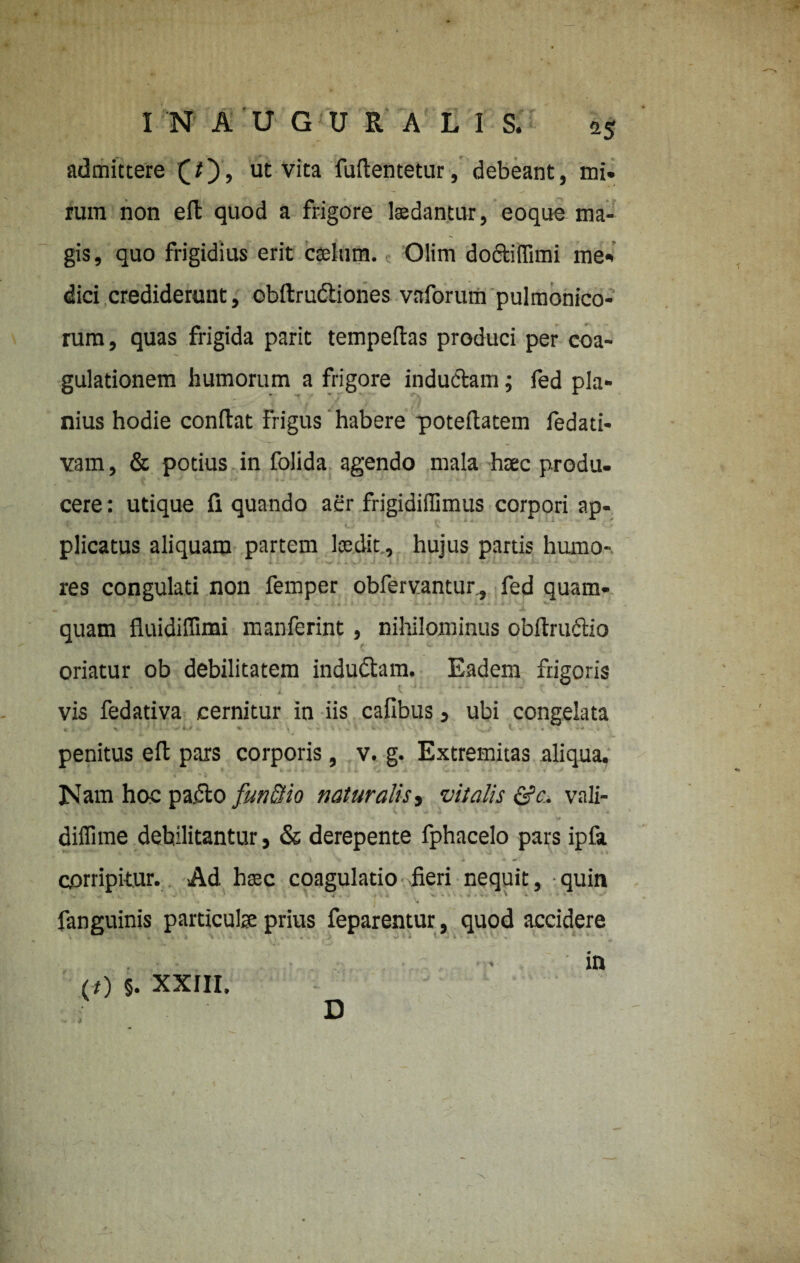 admittere (/), ut vita fudentetur, debeant, mi. rum non eft quod a frigore laedantur, eoque ma¬ gis, quo frigidius erit caelum. Olim do&iffimi me. dici crediderant, obdrudtiones vaforum pulmonico- rum, quas frigida parit tempedas produci per coa¬ gulationem humorum a frigore indu&am; fed pia* nius hodie condat frigus habere potedatem fedati- vam, & potius in folida agendo mala htec produ¬ cere : utique fi quando aer frigidiffimus corpori ap¬ plicatus aliquam partem laedit, hujus partis humo¬ res congulati non femper obfervantur., fed quam- . . quam fluidiflimi manferint, nihilominus obdruclio oriatur ob debilitatem indudtam. Eadem frigoris vis fedativa cernitur in iis cafibus, ubi congelata penitus ed pars corporis, v. g. Extremitas aliqua. Nam hoc pardo fun&io naturalis> vitalis &c. vali- diflime debilitantur, & derepente fphacelo pars ipfa corripitur. Ad haec coagulatio fieri nequit, quin 4 . • fanguinis particulae prius feparentur, quod accidere • in