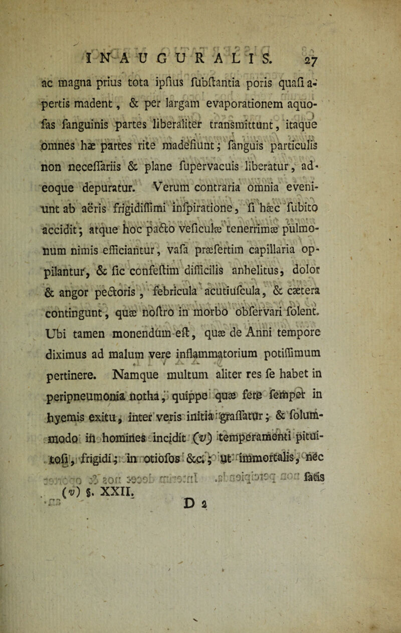 ac magna prius tota ipfius fubftantia poris quafi a- , , / „ . / • ' ^ f 1 1 *y pertis madent, & per largam evaporationem aquo- ' * t,'\' • l.\ } * ' “i ** ” j. * ■. ' J fas fanguinis partes liberaliter transmittunt, itaque » » T f' v ' • t •, . V r, > » ' ' ’ t v ‘ (J f • I - • - l v V *. V ; ■ • omnes hae partes rite madefiunt; fanguis particulis - • . ' ■ ' r ' v ' ' ' non neceflariis & plane fupervacuis liberatur, ad- , ‘ « # eoque depuratur. Verum contraria omnia eveni¬ unt ab aeris frigidiffimi infpiradone, fi htec fubito accidit; atque hoc pa6to veficulae tenerrimae pulmo- .. .• • ,. •• \ num nimis efficiantur, vafa prsefertim capillaria op- ■ . . *\. ... * , .  ' -x • \ . • \ pilantur, & fic ccnfeflim difficilis anhelitus, dolor - .1 f *• • . * ^ V c* v ^ v »-. > * + \ c* c-- * v'\ ^ & angor pectoris , febricula acutiufcula, & caetera contingunt, quae nofiro in morbo obfervari folent. * • • ' . . Ubi tamen monendum eft, quae de Anni tempore diximus ad malum vere inflammatorium potiffimum pertinere. Namque multum aliter res fe habet in peripneumonia notha, quippe quae fer.e fertiper in - ' \ m f .* hyemis exitu , inter veris initia-graflatur; & folum- modo' in homines incjdit (v) temperamenti pitui- tofi, frigidi.; in otiofos ’ &c.; ut immortalis, nec • *ir. '? sof’ 3030' rr: '0tnl •»!. neiqioicq cot’ (v) 5. XXII. * ^ D 2 V