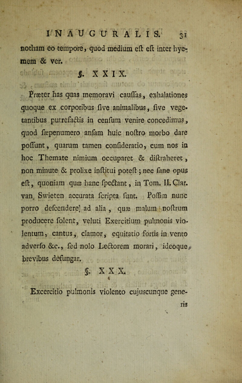 notham eo tempore, quod medium eft eft inter hye- . » * • \ . • * V • .* . * mem & ver. J. XXI X. \ij .* nw.hjs ti. 'V:.: , Frater has quas memoravi caulfas, exhalationes quoque ex corporibus five animalibus, five vege* tantibus putrefacis in cenfum venire concedimus, quod fsepenumero anfam huic noftro morbo dare poffunt, quarum tamen confideratio, cum nos in hoc Themate nimium occuparet & diftraheret, non minute & prolixe infiitui potefl; nec fane opus eft, quoniam qua hanc fpedlant, in Tom. Il.Clar. van Swieten accurata fcripta funt. Foffim nunc porro defcendere] ad alia , quse malum noftrum producere folent, veluti Exercitium pulmonis vio- • - ■’ ' \ . lentum, cantus, clamor, equitatio fortis in vento adverfo &c., fed nolo Le&orem morari, idcoque brevibus defungar. §. X X X. * , { ' . * :• • ‘ • Excercitio pulmonis violento cujuscunque gene¬ ris v v •s - *