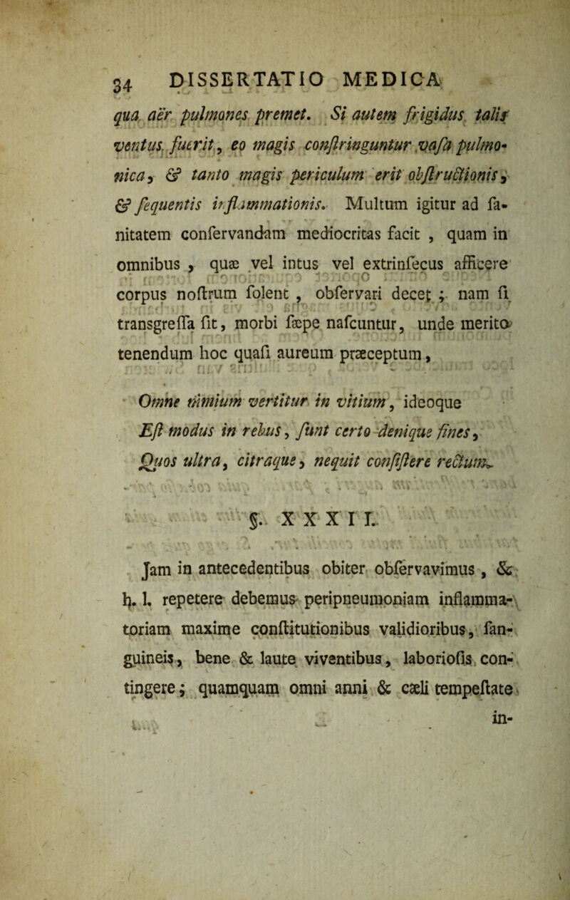 v “ • , qua aer pulmones premet. Si autem frigidus talis ventus, fuerit, eo magis conf ringuntur vafa pulmo- 4 . A mea, & tanto magis periculum erit obflructionis, & fequentis inflammationis. Multum igitur ad fa- % % ff % T •/ #■,, t nitatem confervandam mediocritas facit , quam in omnibus , qu$ vel intus vel extrinfecus afficere corpus noftrum folent , obfervari decet : nam 11 * • • •: > e transgreffia fit, morbi faepe nafcuntur, unde merito r:i:n:i ri /vtonoiui rnunqcnujcp tenendum hoc quafi aureum praeceptum, ;• ;; ' ' fi.. 1 V:n\' ' • ‘S . 'T C%j. : iJt 1. wU % - * f» • * Omne riwiium vertitur in vitium, ideoque Efl modus in rebus, funt certo denique fines, * • « * X , vO JL ^ . V \ ± , \ Qtios ultra, citraque, nequit confflere rectum». A ' • V, , . I; J v ■ § . XXXI I. » t' ** i* » N » L 1 Jam in antecedentibus obiter obfervavimus, & 1). 1. repetere debemus peripneumoniam inflamma¬ toriam maxime conflitutionibus validioribus, fan- guineis, bene & laute viventibus, laboriofis con¬ tingere ; quamquam omni anni & caeli tempeftate