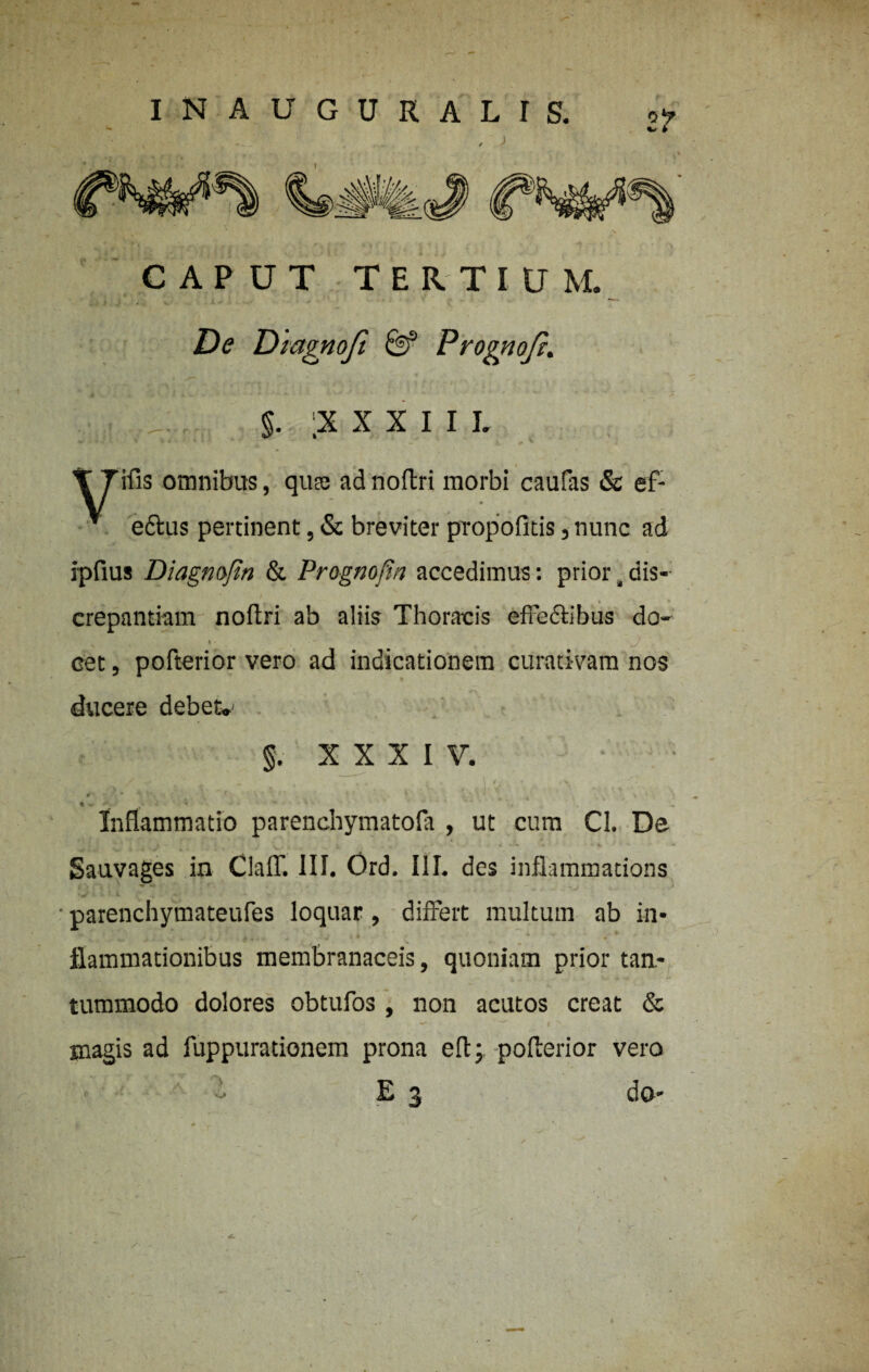 CAPUT TERTIUM. De Diagnoft & Prognofi. §. ;X X X I I L T Tifis omnibus, qua; adnoftri morbi caufas & ef- v ettus pertinent, & breviter propofitis, nunc ad ipfius Diagnofin & Prognofin accedimus: prior, dis¬ crepantiam noftri ab aliis Thoracis effe&ibus do- oet, pofterior vero ad indicationem curativam nos ducere debet.' §. XXXIV. . . ■ v Inflammatio parenchymatofa , ut cum Cl. De Sauvages in ClafT. III. Ord. III. des inflammations parenchymateufes loquar, differt multum ab in¬ flammationibus membranaceis, quoniam prior tan¬ tummodo dolores obtufos , non acutos creat & magis ad fuppuradonem prona eft; pofterior vero E j do- • WL