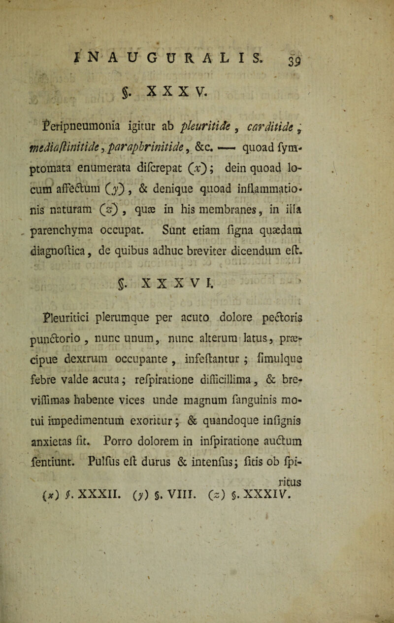 ; ,rr , ' - />v . . 1 , , §. X X X V. Peripneumonia igitur ab pleuritide , carditide, mtdiaftinitide, paraphrinitide, &c. — quoad fym- ptomata enumerata difcrepat (x); dein quoad lo¬ cum affectum (y~), & denique quoad inflammatio- nis naturam (V) , quaj in his membranes, in ilia ^ ... * ' ) * , - # ■ , •- . * ’ f f ' r parenchyma occupat. Sunt etiam figna quaedam diagnoftica, de quibus adhuc breviter dicendum efh . , ... 'i: I §. XXXVI. •. , * ) . . .S ’ . * 4 v Fleuritici plerumque per acuto dolore pedoris pundorio , nunc unum, nunc alterum latus} prte- cipue dextrum occupante , infeftantur; fimulque febre valde acuta; refpiratione difficillima, & bre- viffimas habente vices unde magnum fanguinis mo¬ tui impedimentum exoritur; & quandoque infignis anxietas fit. Porro dolorem in infpiratione audum fentiunt. Pulfus elt durus & intenfus; litis ob fpi- ritus (#) $. XXXII. (y) §. VIII. Qz) §. XXXIV. * t (