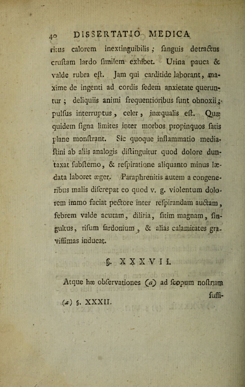 ritus calorem inextinguibilis; fanguis detractus m m -« * f ^ 0\ ^ 'V». cruftam lardo fimilem exhibet. Urina pauca & valde rubra efl. Jam qui carditide laborant, .ma¬ xime de ingenti ad cordis fedem anxietate querun¬ tur ; deliquiis animi frequentioribus flant obnoxii.;- / * mt mm • * * *' * - % l J % ' '■JL pulfus interruptus , celer, Jntequalis eil. Quqe quidem figna limites inter morbos propinquos fatis plane monflrant. Sic quoque inflammatio media- ftini ab aliis analogis diflinguitur quod dolore dun- taxat fubflerno, & refpiratione aliquanto minus lae- data laboret ceger. Paraphrenitis autem a congene¬ ribus malis difcrepat eo quod v. g. violentum dolo¬ rem immo faciat pedlore inter refpirandam audiam , febrem valde acutam, diliria, fitim magnam, fin- gultus, rifum fardonium , & alias calamitates gra- viffimas inducat. XXXV I i. Atque hse obfervationes (ji) ad fcppum noflr.um fuffi- (Ji) §. XXXII.