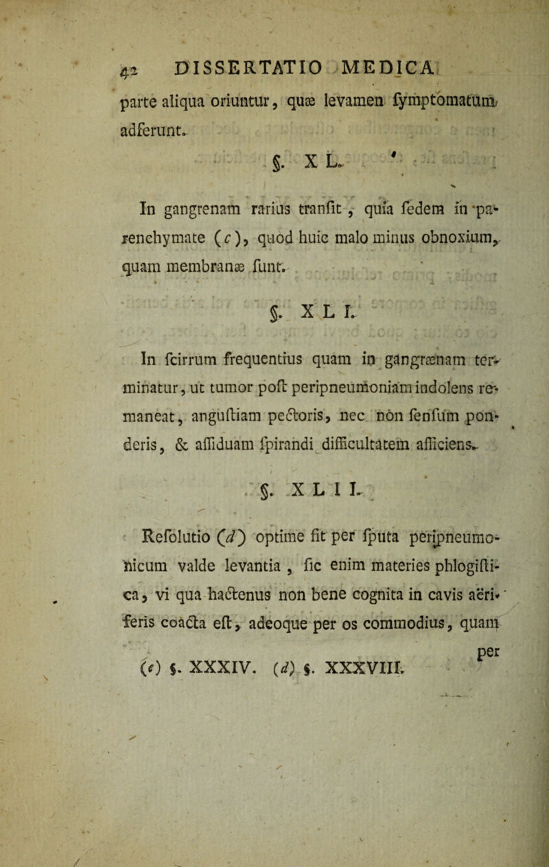 i • parte aliqua oriuntur, quae levamen fymptomatum; ^ ‘ * adferunt. • . §. X L» S *••**.- \ • -» r f>. In gangrenam rarius tranfit, quia fedem in ‘pa- * ' renehymate (r), quod huic malo minus obnoxium, ■ quam membranas funt. ' k , * * - ^ 4, ' r * V * 1 l ^ 1 J * * ( » §. X.L I. ^ ' # !* p 1 In fcirrum frequentius quam in gangraenam ter- minatur, uc tumor poit peripneumoniamindolens re¬ maneat, anguftiam pectoris, nec non fenfum pon¬ deris, & affiduam fpirandi difficultatem afficiens^ I ^ — > *- §• -X L I L • * f> ^ r \ Refolutio (V) optime fit per fputa pefipneurno- nicurn valde levantia , fic enim materies phlogifti- ca, vi qua hadtenus non bene cognita in cavis aeri* • . • r • ♦ # feris coacta elt, adeoque per os commodius, quam per (0 $. XXXIV. (d) $. XXXVIII.