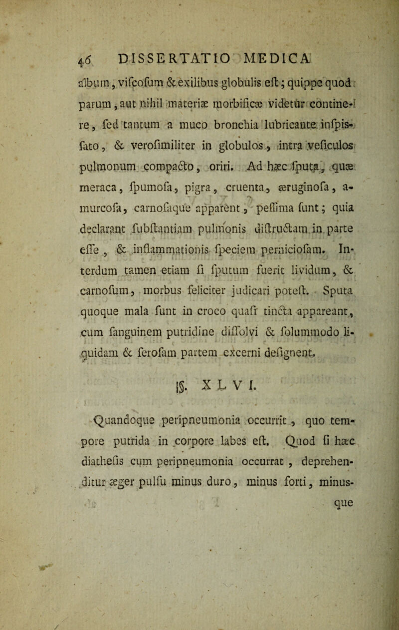 albam, vifcofum & exilibus globulis efb; quippe quod parum, aut nihil materiae morbifkte videtur contine-: re, fed tantum a muco bronchia lubricante, infpis- fato, & verofimiliter in globulos., intra veficulos pulmonum compa&o, oriri. Ad h?c fputa, .qute meraca, fpumofa, pigra, cruenta, seruginofa, a- - - T ••'T !>. murcofa, carnofaque apparent, peffima funt; quia • / * declarant fubftantiam pulmonis diftrufbavn in parte •, 4 • 4 ■ * i -«• • » • efle & inflammationis fpeciem- perniciofam. In* terdum tamen etiam fi fputum fuerit lividum, & - M » i »f I J » 4 • • i * , • ' 1 i , } ■ * «J « 4*1 J • • ^ 1 4T« t 1 [ carnofum, morbus feliciter judicari potelf. Sputa % ^ J * * * 4» « I • 1 i* t * • W ‘ ‘ • 1 II U i# » W« i quoque mala funt in croco quafr tinfta appareant, . _• a w v • i i 4 * k%. • i i ■> i ^ * * i 1 /- / I * * ^ * v - * cum fanguinem putridine diffolvi & folummodo li- ' quidam & ferolam partem excerni defignent. {§. X L V I. > •’ ^ . j h . % *. . . ' . , Quandoque peripneumonia occurrit, quo tem¬ pore putrida in corpore labes eft. Quod fi httc diathefis cum peripneumonia occurrat , deprehen¬ ditur seger pulfu minus duro, minus forti, minus- i ■ que I