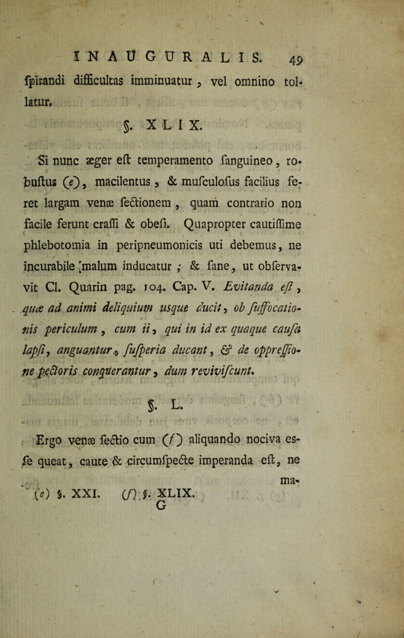 fpirandi difficultas imminuatur, vel omnino tol¬ latur, §. X L I X. ' Si nunc aeger eft temperamento fanguineo, ro- fcuftus (e), macilentus , & mufculofus facilius fe¬ ret largam vense fectionem , quam contrario non facile ferunt crafli & obeli. Quapropter cautiffime phlebotomia in peripneumonicis uti debemus, ne incurabile 'malum inducatur ,• & fane, ut obferva- vit Cl. Quarin pag. 104. Cap. V. Evitanda ejl, qua ad animi deliquium usque ducit, ob fuffocatio- C -■ - U— 4 - nis periculum , cum ii, qui in id ex quaque caufa lapjt, anguantur$ fufperia ducant, & de oppreffio- ne pe£loris conquerantur, dum revivifcunt. §. L. - ; Ergo vense feclio cum (f') aliquando nociva es- fe queat, caute & circumfpecte imperanda eft, ne ma* '' (e) §. XXI. m-.f. XLIX. G i' /