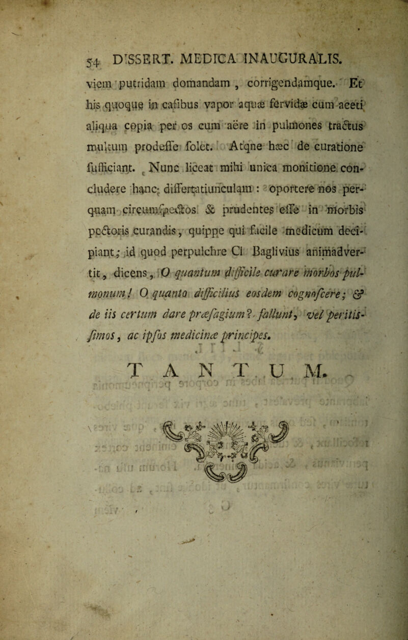 viem putridam domandam , corrigendamque. Et * ' , - .• -*> J. i' ' ' ffil' his quoque in cafibus vapor aquae fervidae cum aceti aliqua copia per os cum aere in pulmones trattus multum prodeffe folet. Atqne htec de curatione fufficiant. Nunc liceat mihi unica monitione con¬ cludere hanc- diflertatiunculam : oportere nos per¬ quam circunrfpedlos & prudentes elle in morbis f pc&oris curandis, quippe qui facile medicum deci¬ piant,- id quod perpulchre Cl Baglivius animadver- • 9 ■. tit, dicens, O quantum difficile curare morbos pul- # trionum! O quanto difficilius eosdem cognofcere; & * f , » • » » de iis certum dare prafiagium? - fallunt, vel peritis- fimos, ac ipfus medicina: principes. T A N T U M. sioq^oo rn |}*t / \