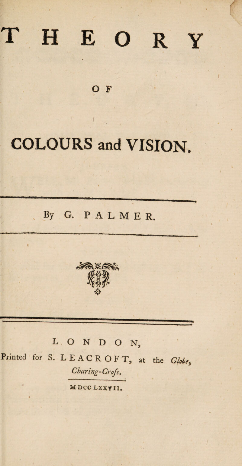 : • . - r theory O F I COLOURS and VISION. 1 . By G. PALMER. LONDON, Printed for S. L E A C R O F T, at the Globe, Charing-Crofs. M DCC LXXY II. /