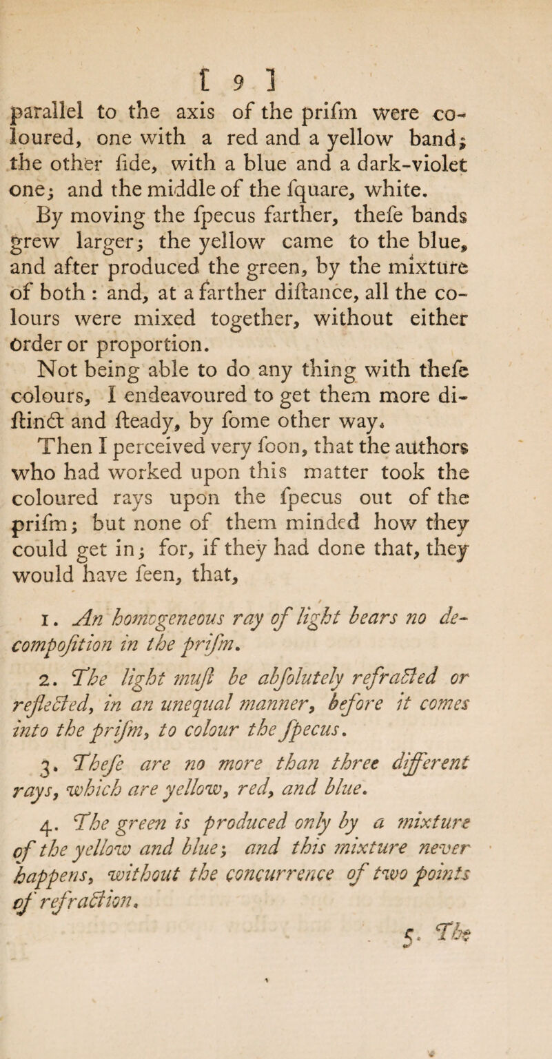 parallel to the axis of the prifm were co¬ loured, one with a red and a yellow band; the other fide, with a blue and a dark-violet one; and the middle of the fquare, white. By moving the fpecus farther, thefe bands grew larger; the yellow came to the blue, and after produced the green, by the mixture of both : and, at a farther diftance, all the co¬ lours were mixed together, without either Order or proportion. Not being able to do any thing with thefe colours, 1 endeavoured to get them more di- ftind and fteady, by fome other way. Then I perceived very foon, that the authors who had worked upon this matter took the coloured rays upon the fpecus out of the prifm; but none of them minded how they could get in; for, if they had done that, they would have feen, that, / 1. An homogeneous ray of light bears no de¬ comp oft ion in the prifm. 2. 'The light mufl be abfolutely ref railed or refected, in an unequal manner, before it comes into the prifm, to colour the fpecus. 3. Thefe are no more than three different rays, which are yellow, red, and blue. 4. The green is produced only by a mixture of the yellow and blue; and this mixture never happens, without the concurrence of two pomts cf refraffiion* <\ The