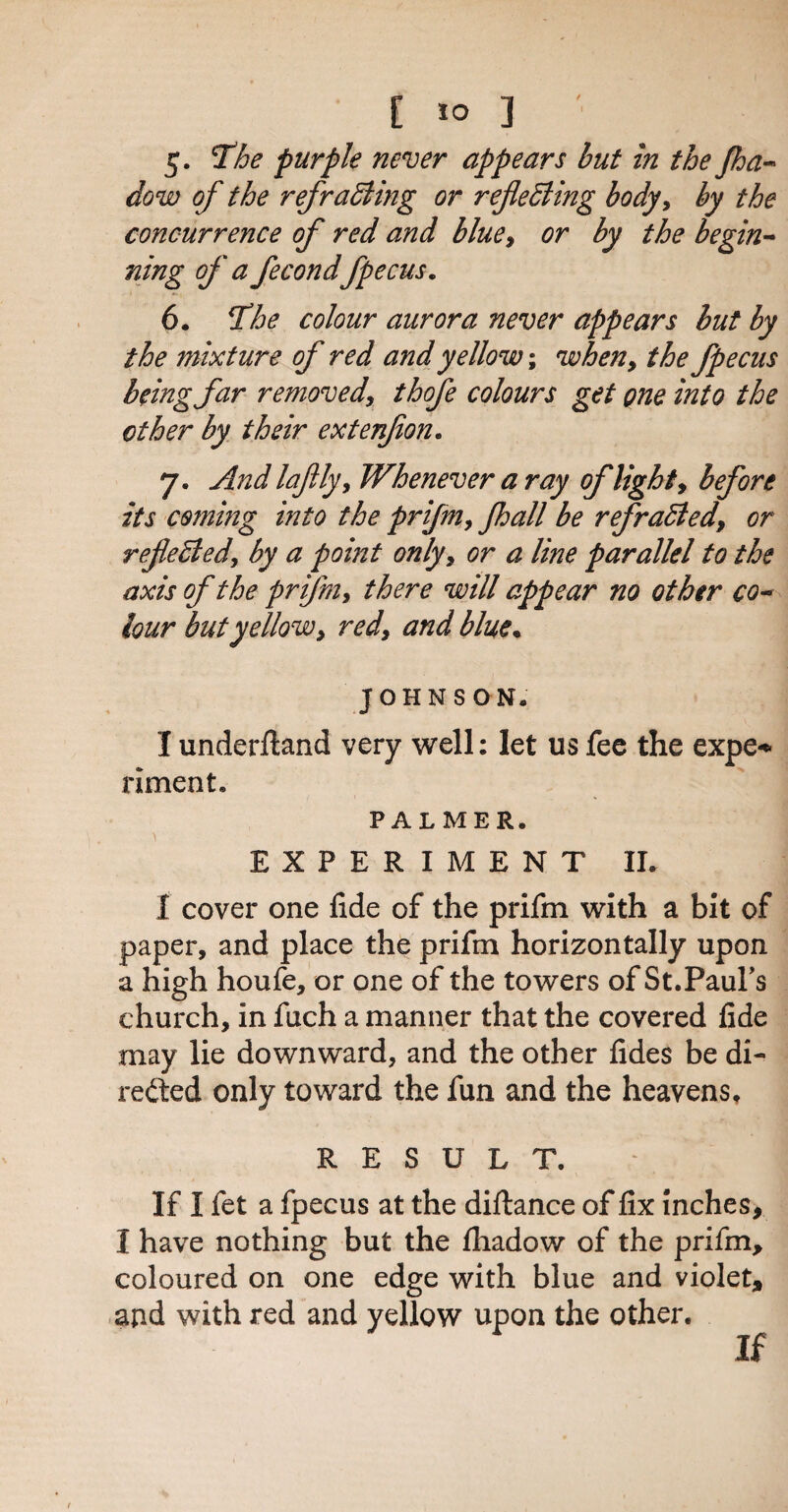 5. The purple never appears but in the Jha- dow of the ref raffling or refleffling body, by the concurrence of red and blue, or by the begin- fling of a fecond fpecus. 6. The colour aurora never appears but by the mixture of red and yellow; when, the fpecus being far removed, thofe colours get one into the other by their extenfon. 7. And laflly, Whenever a ray of lights before its coming into the prifm, Jhall be ref raffled, or refeffled, by a point only, or a line parallel to the axis of the prifm, there will appear no other co~ lour but yellow, red, and blue. JOHNS ON. I underftand very well: let us fee the expe* riment. PALMER. EXPERIMENT II. I cover one fide of the prifm with a bit of paper, and place the prifm horizontally upon a high houfe, or one of the towers of St.Paul's church, in fuch a manner that the covered fide may lie downward, and the other fides be di¬ rected only toward the fun and the heavens, RESULT. : \ If I fet a fpecus at the diftance of fix inches, I have nothing but the fliadow of the prifm, coloured on one edge with blue and violet, and with red and yellow upon the other.