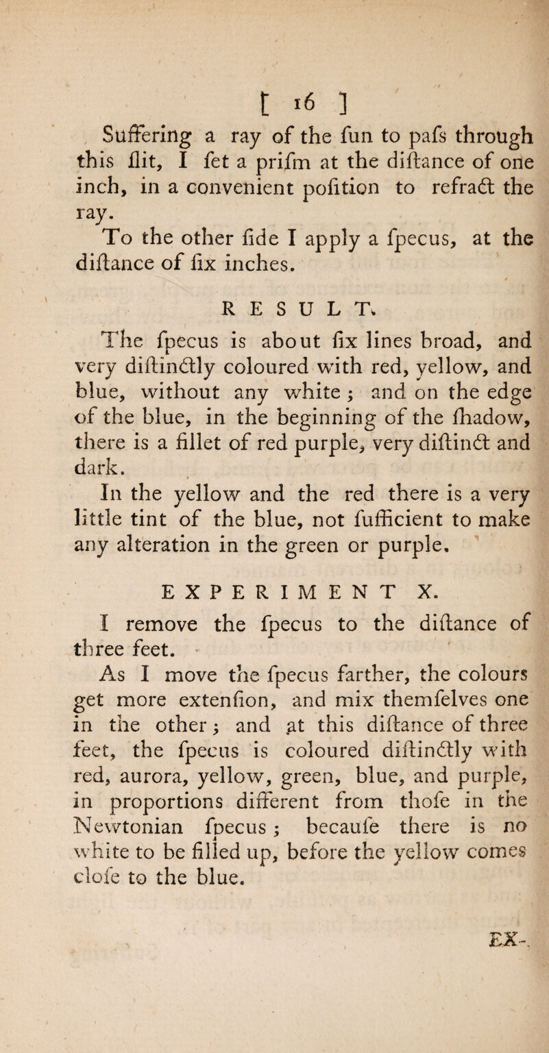 Suffering a ray of the fun to pafs through this flit, I fet a prifm at the difiance of one inch, in a convenient pofition to refradt the ray. To the other fide I apply a fpecus, at the diftance of fix inches. RESULT. The fpecus is about fix lines broad, and very diftindtly coloured with red, yellow, and blue, without any white ; and on the edge of the blue, in the beginning of the fhadow, there is a fillet of red purple, very diftindt and dark. In the yellow and the red there is a very little tint of the blue, not fufficient to make any alteration in the green or purple. EXPERIMENT X. I remove the fpecus to the diftance of three feet. As I move the fpecus farther, the colours get more extenfion, and mix themfelves one in the other; and .at this diftance of three feet, the fpecus is coloured diftindtly with red, aurora, yellow, green, blue, and purple, in proportions different from thofe in the Newtonian foecus : becaufe there is no 4 white to be filled up, before the yellow comes clofe to the blue. EX~