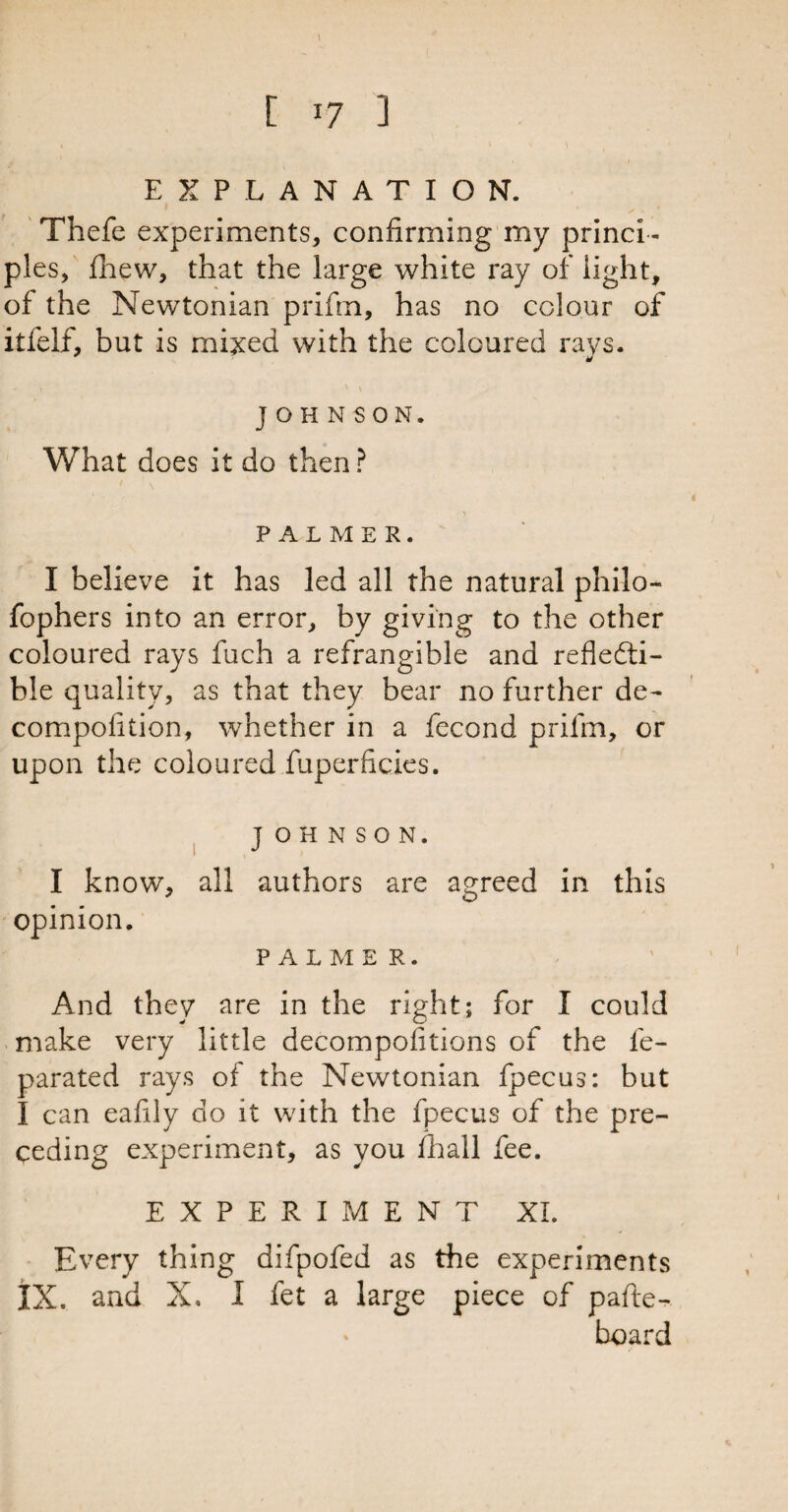 EXPLANATION. Thefe experiments, confirming my princi¬ ples, fhew, that the large white ray of light, of the Newtonian prifm, has no colour of itfelf, but is mixed with the coloured rays. J 1 - J ' \ JOHNSON. What does it do then ? PALMER. I believe it has led all the natural philo- fophers into an error, by giving to the other coloured rays fuch a refrangible and refledti- ble quality, as that they bear no further de¬ co m poll ti on, whether in a fecond prifm, or upon the coloured fuperficies. JOHNSON. I know, all authors are agreed in this opinion. PALME r . And they are in the right; for I could make very little decompofitions of the fe- parated rays of the Newtonian fpecus: but I can eafily do it with the fpecus of the pre¬ ceding experiment, as you fhall fee. EXPERIMENT XL Every thing difpofed as the experiments IX. and X. I fet a large piece of pafte- board