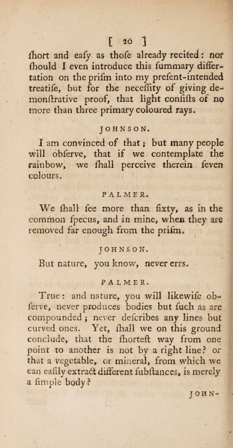 [ *0 ] fhort and eafy as thofe already recited: tiot Ihould I even introduce this fummary differ- tation on the prifm into my prefent-intended treatife, but for the neceffity of giving de- monftrative proof, that light confifls of no more than three primary coloured rays. JOHNSON. I am convinced of that; but many people will obferve, that if we contemplate the rainbow, we fhall perceive therein feven colours. PALMER. We fhall fee more than fixty, as in the common fpecus, and in mine, when they are removed far enough from the prifm, JOHNSON. * * But nature, you know, never errs. PALMER, True: and nature, you will likewife oh~ ferve, never produces bodies but fuch as are compounded; never defcribes any lines but curved ones. Yet, fhall we on this ground conclude, that the ihorteft way from one point to another is not by a right line? or that a vegetable, or mineral, from which we can eafily extract different fubftances, is merely a Ample body?