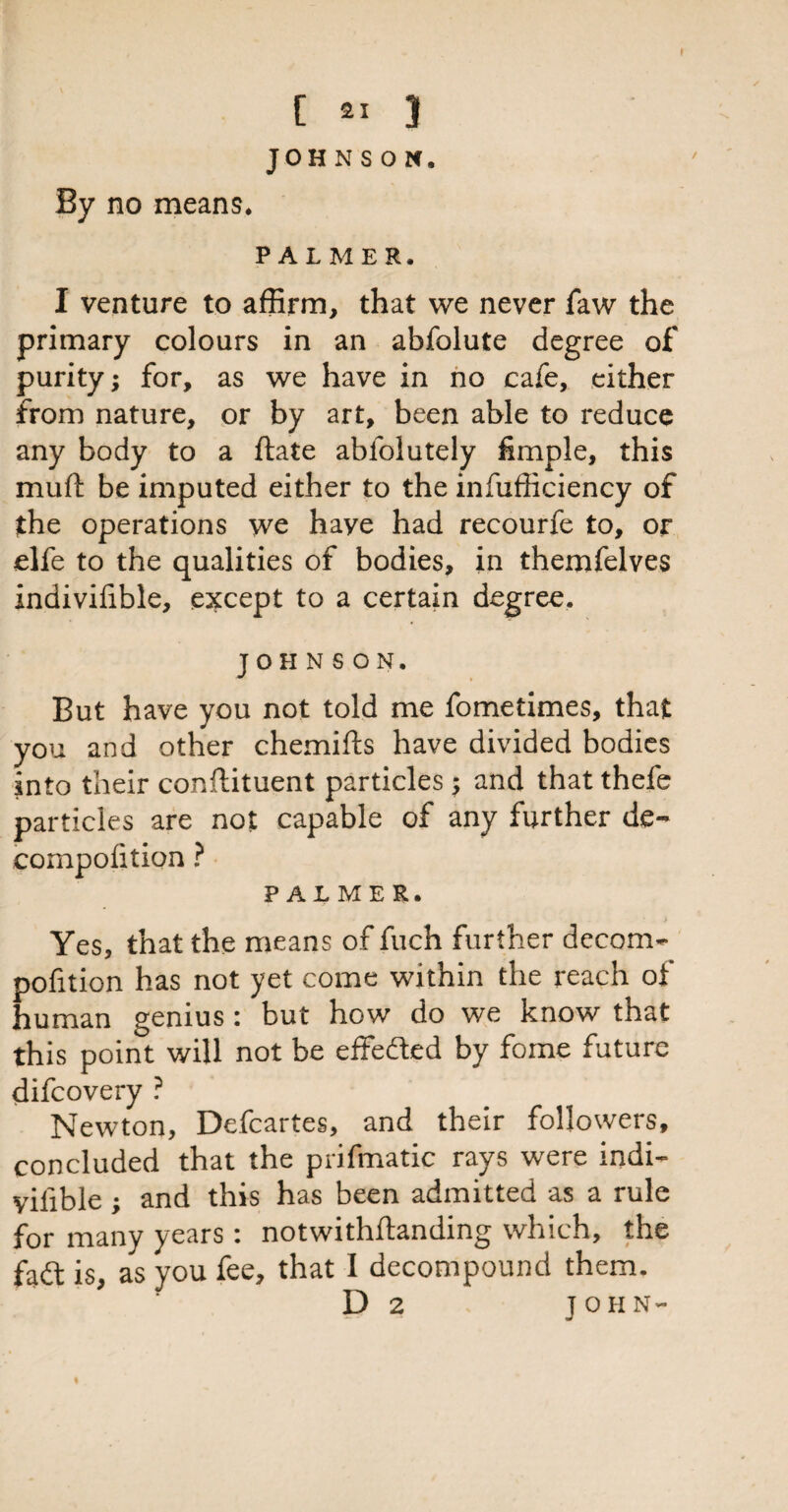 JOHNSON, By no means. PALMER, I venture to affirm, that we never faw the primary colours in an abfolute degree of purity; for, as we have in no cafe, either from nature, or by art, been able to reduce any body to a ftate ablolutely fimple, this muft be imputed either to the infufficiency of the operations we haye had recourfe to, or* elfe to the qualities of bodies, in themfelves indivifible, except to a certain degree. JOHNSON. But have you not told me fometimes, that you and other chemifts have divided bodies into their conilituent particles; and that thefe particles are not capable of any further de- compofition ? PALMER. Yes, that the means of fuch further decom- pofition has not yet come within the reach of human genius i but how do we know that this point will not be effefted by fome future difcovery ? Newton, Defcartes, and their followers, concluded that the prifmatic rays were indi- vilible ; and this has been admitted as a rule for many years : notwithstanding which, the fadt is, as you fee, that I decompound them. D 2 JOHN-