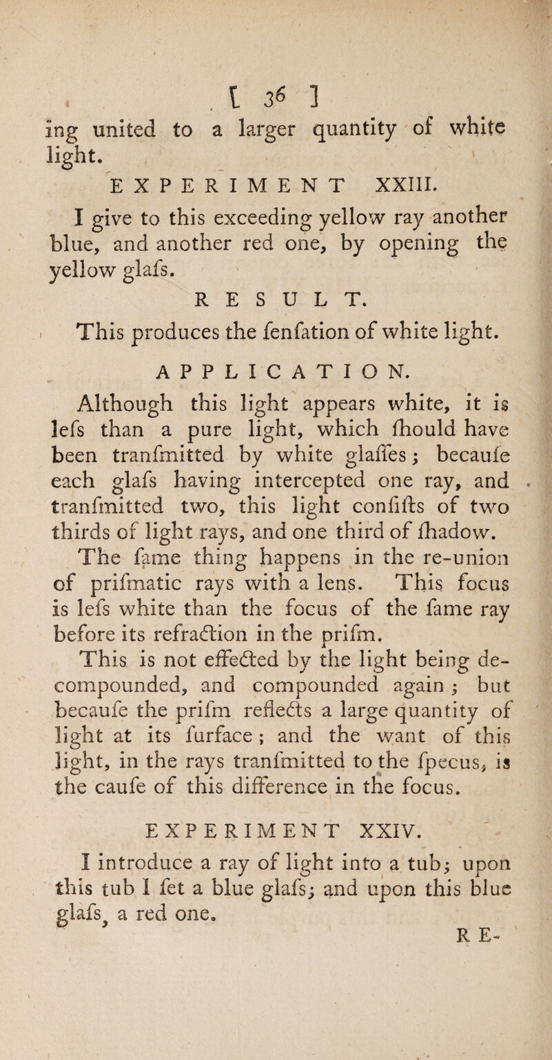 1 ng united to a larger quantity of white light. EXPERIMENT XXIII. ♦ I give to this exceeding yellow ray another blue, and another red one, by opening the yellow glafs. RESULT. - This produces the fenfation of white light. APPLICATION. Although this light appears white, it is lefs than a pure light, which fhould have been tranfmitted by white glaffes; becaufe each glafs having intercepted one ray, and tranfmitted two, this light confifts of two thirds of light rays, and one third of fhadow. The fame thing happens in the re-union of prifmatic rays with a lens. This focus is lefs white than the focus of the fame ray before its refradtion in the Drifm. i This is not effected by the light being de¬ compounded, and compounded again ; but becaufe the prifm refiedts a large quantity of light at its furface ; and the want of this light, in the rays tranfmitted to the fpecus, is the caufe of this difference in the focus. EXPERIMENT XXIV. I introduce a ray of light into a tub; upon this tub I fet a blue glafs; and upon this blue glafs^ a red one.