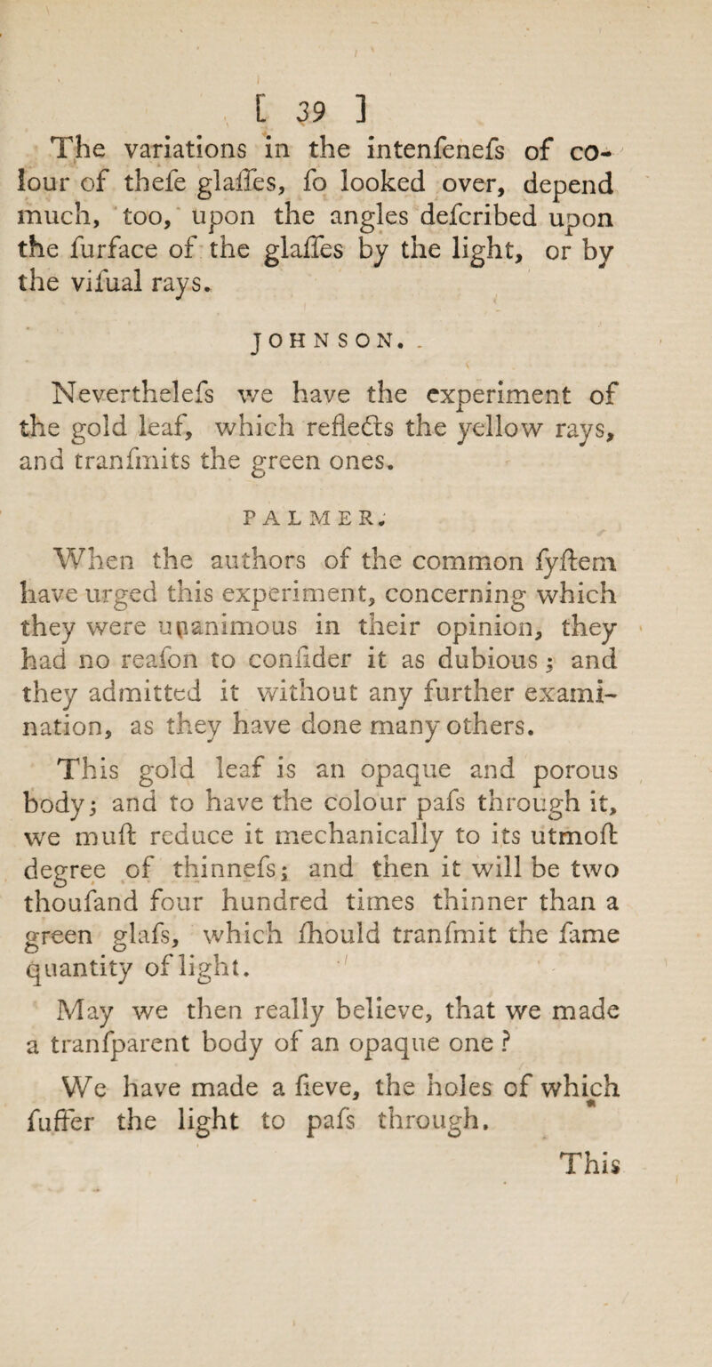 I [ 39 3 The variations in the intenfenefs of co¬ lour of thefe glalTes, fo looked over, depend much, too, upon the angles defcribed upon the furface of the glaffes by the light, or by the vifual rays. JOHNSON. . Neverthelefs we have the experiment of the gold leaf, which refiefts the yellow rays, and tranfmits the green ones. PALMER. When the authors of the common fyftem. have urged this experiment, concerning which they were unanimous in their opinion, they had no reafon to confider it as dubious; and they admitted it without any further exami- nation, as they have done many others. This gold leaf is an opaque and porous body; and to have the colour pafs through it, we muft reduce it mechanically to its utmoft degree of thinnefs; and then it will be two thoufand four hundred times thinner than a green glafs, which fhould tranfmit the fame quantity of light. May we then really believe, that we made a tranfparent body of an opaque one ? We have made a fieve, the holes of which t fuflfer the light to pafs through. This