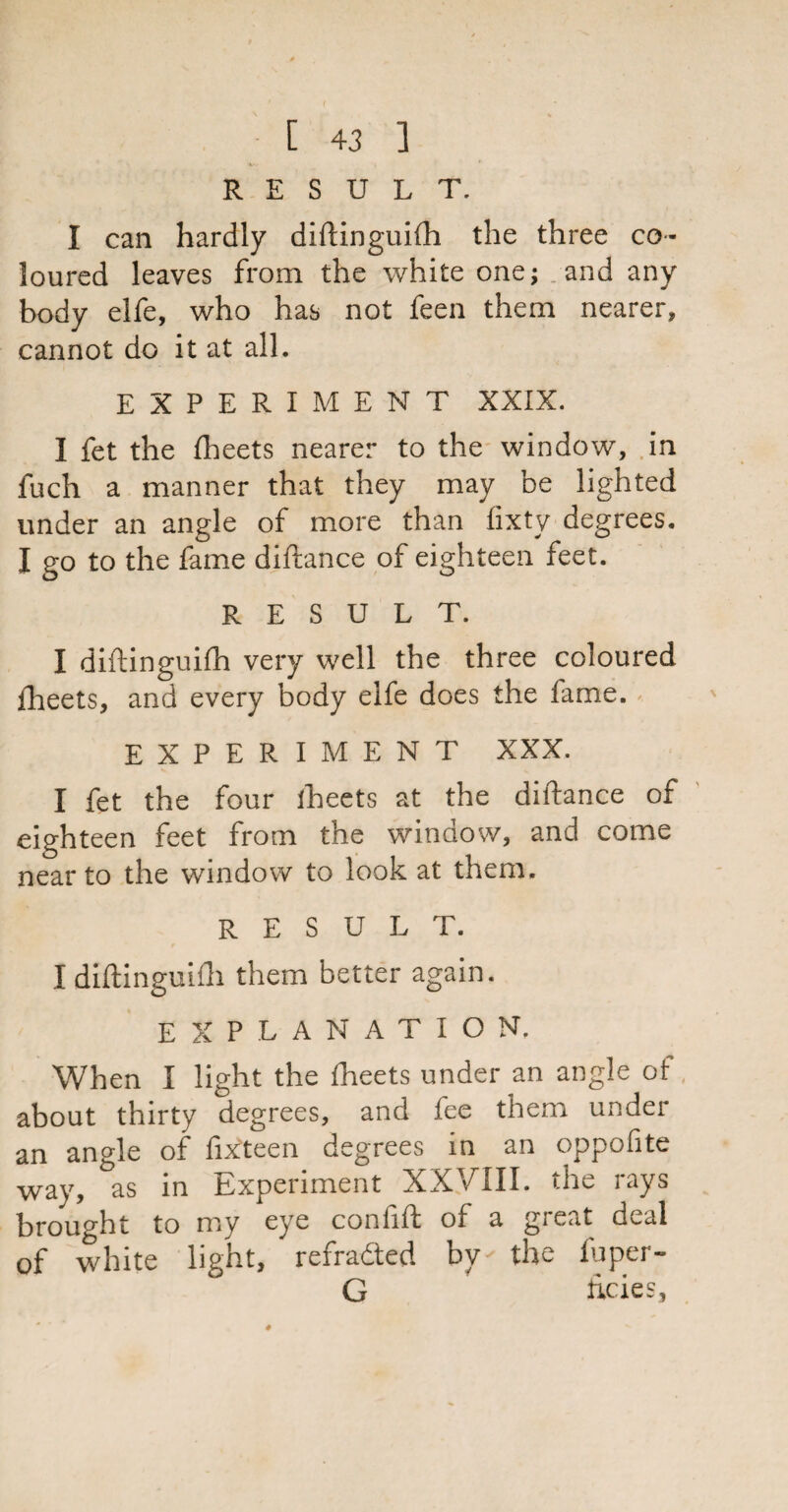 RESULT. I can hardly diftinguifh the three co¬ loured leaves from the white one; and any body elfe, who has not feen them nearer, cannot do it at all. EXPERIMENT XXIX. I fet the fheets nearer to the window, in fuch a manner that they may be lighted under an angle of more than fixty degrees. I go to the fame diftance of eighteen feet. RESULT. I diftinguifh very well the three coloured fheets, and every body elfe does the fame. EXPERIMENT XXX. I fet the four fheets at the diftance of eighteen feet from the window, and come near to the window to look at them. RESULT. I diftinguifh them better again. EXPLANATION. When 1 light the fheets under an angle of about thirty degrees, and fee them under an angle of fixteen degrees in an oppofite way, as in Experiment XXVIII. the rays brought to my eye confift of a great deal of white light, refraded by- the fuper- G tides,