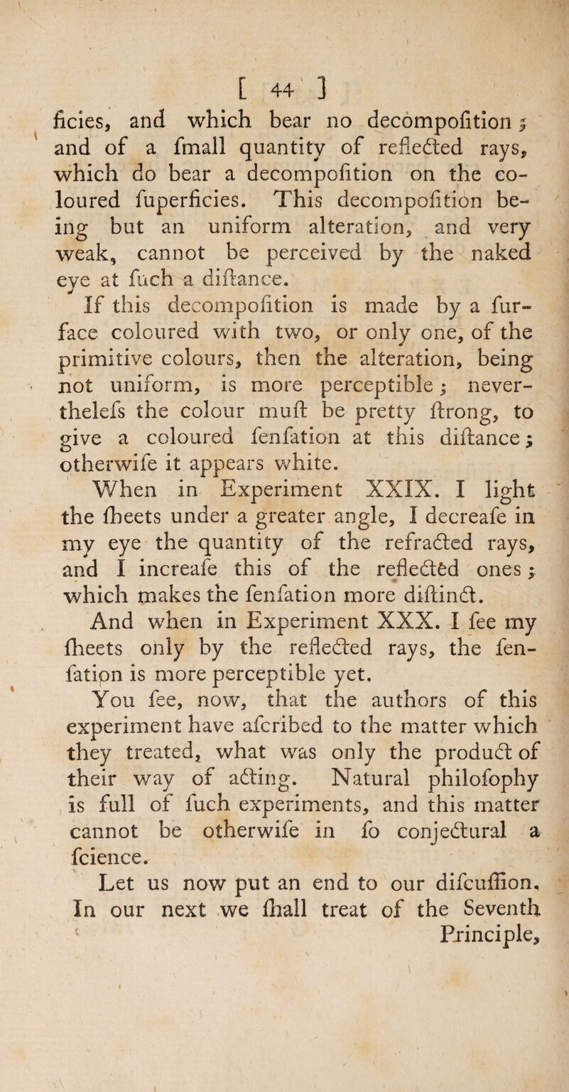 ficies, and which bear no decompofition | and of a fmall quantity of refledted rays, which do bear a decompofttion on the co¬ loured fuperficies. This decompofition be¬ ing but an uniform alteration, and very weak, cannot be perceived by the naked eye at fuch a diftance. If this decompofition is made by a fur- face coloured with two, or only one, of the primitive colours, then the alteration, being . not uniform, is more perceptible• never- thelefs the colour muft be pretty ftrong, to give a coloured fenfation at this diftance; otherwife it appears white. When in Experiment XXIX. I light the (beets under a greater angle, I decreafe in my eye the quantity of the refradled rays, and I increafe this of the refledted ones j which makes the fenfation more diftindt. And when in Experiment XXX. I fee my (beets only by the refledted rays, the fen¬ fation is more perceptible yet. You fee, now, that the authors of this experiment have afcribed to the matter which they treated, what was only the produdt of their way of adting. Natural philofophy is full of fuch experiments, and this matter cannot be otherwife in fo conjedtural a fcience. Let us now put an end to our difcuffion. In our next we (hall treat of the Seventh Principle, i