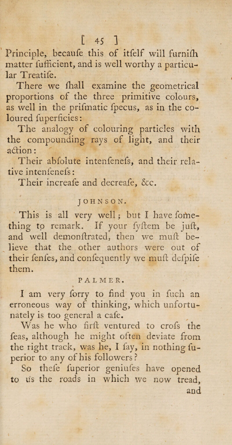 Principle, becaufe this of itfelf will furnifh matter fufficient, and is well worthy a particu¬ lar Treatife. There we lhall examine the geometrical proportions of the three primitive colours, as well in the prifmatic fpecus, as in the co¬ loured fuperficies: The analogy of colouring particles with the compounding rays of light, and their action: Their abfolute intenfenefs, and their rela¬ tive intenfenefs: Their increafe and decreafe, &c. JOHNSON. Th is is all very well; but I have fome- thing to remark. If your fyftem be juft, and well demo nitrated, then we muft be¬ lieve that the other authors were out of their fenfes, and confequently we muft defpife them. PALMER. * I am very forry to find you in fuch an erroneous way of thinking, which unfortu¬ nately is too general a cafe. Was he who firft ventured to crofs the feas, although he might often deviate from the right track, was he, I fay, in nothing fu- perior to any of his followers? So thefe fuperior geniufes have opened to us the roads in which we now tread, and