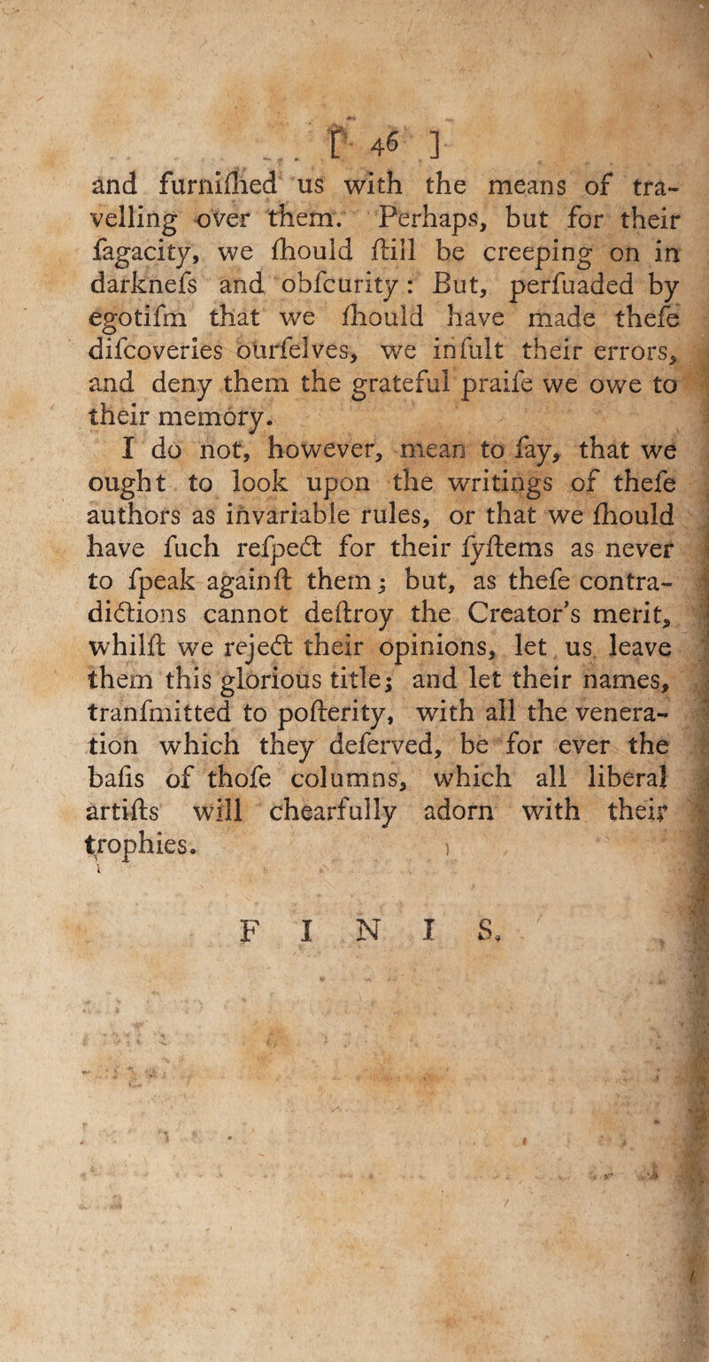 and furniflied us with the means of tra¬ velling over them. Perhaps, but for their fagacity, we fhould ftill be creeping on in darknefs and obfcurity: But, perfuaded by egotifm that we fhould have made thefe difcoverles ourfelves, we infult their errors, and deny them the grateful praife we owe to their memory. I do not, however, mean to fay, that we ought to look upon the writings of thefe authors as invariable rules, or that we fhould have fuch refpedt for their fyftems as never to fpeak againft them ; but, as thefe contra- I diftions cannot deftroy the Creator's merit, whilft we rejedt their opinions, let us leave them this glorious title; and let their names, tranfmitted to pofterity, with all the venera¬ tion w’hich they deferved, be for ever the bafis of thofe columns, which all liberal artifts will chearfully adorn with their trophies. b F I N I S.