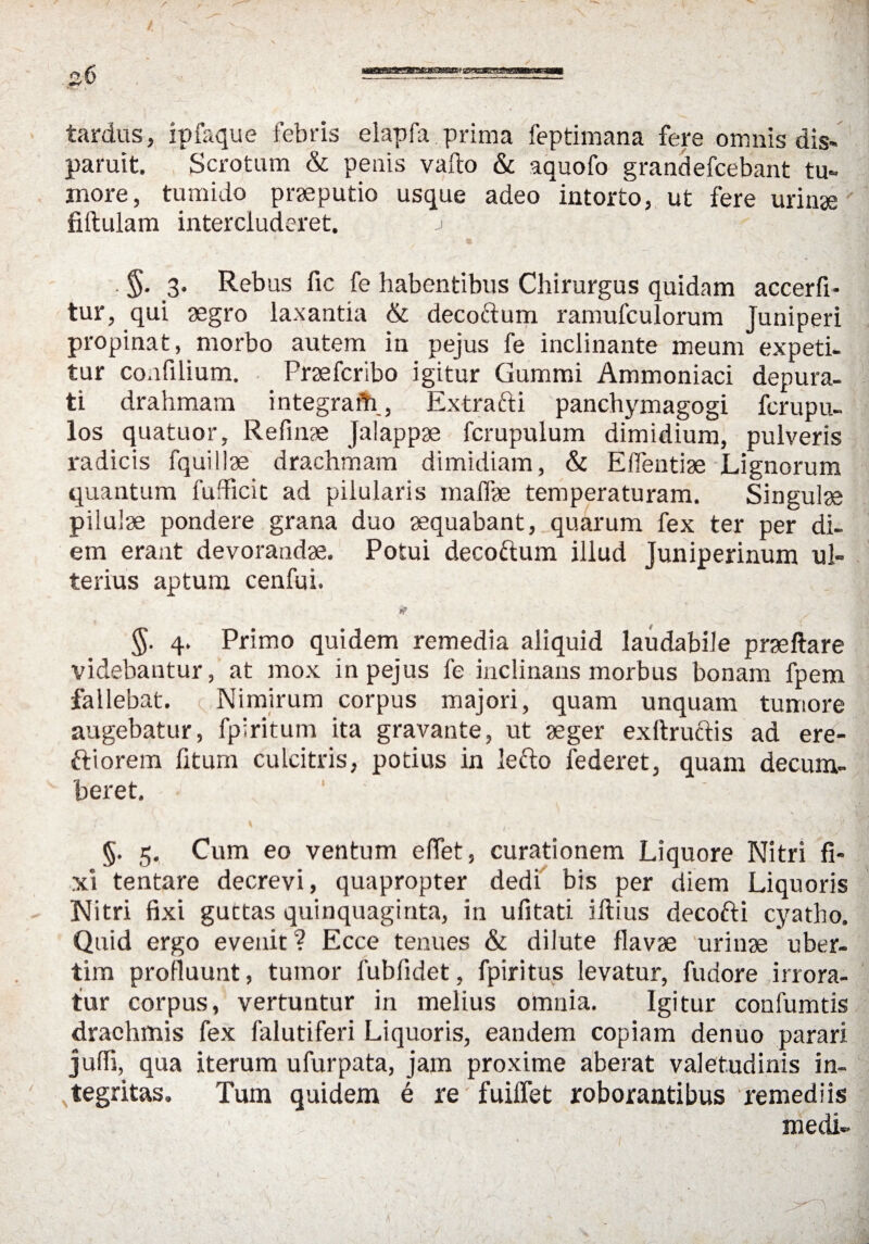 tardus, ipfaque febris elapfa.prima feptimana fere omnis dis« paruit. Scrotum & penis vafto & aquofo grandefcebant tu« inore, tumido prseputio usque adeo intorto, ut fere urinae fiftulam intercluderet. j 3. Rebus fic fe habentibus Chirurgus quidam accerfi- tur, qui aegro laxantia & decoftum ramufculorum Juniperi propinat, morbo autem in pejus fe inclinante meum expeti- tur coafilium. Prsefcribo igitur Gummi Ammoniaci depura- ti drahmam integraiti, Extrafti panchymagogi fcrupu- los quatuor, Refinae Jalappse fcrupulum dimidium, pulveris radicis fquiliae drachmam dimidiam, & Eflentiae Lignorum quantum fufficit ad piiularis inalfae temperaturam. Singulae piiulae pondere grana duo aequabant, quarum fex ter per di- em erant devorandae. Potui decoctum illud Juniperinum ul- terius aptum cenfui. *? 4. Primo quidem remedia aliquid laudabiie praeftare videbantur, at mox in pejus fe inclinans morbus bonam fpem fallebat. c Nimirum corpus majori, quam unquam tumore augebatur, fpiritum ita gravante, ut aeger exftructis ad ere- ftiorem fitum culcitris, potius in lefto federet, quam decum- beret. ' ' ; §. 5. Cum eo ventum effet, curationem Liquore Nitri fi- xi tentare decrevi, quapropter dedi bis per diem Liquoris Nitri fixi guctas quinquaginta, in ufitati iftius decofti cyatho. Qnid ergo evenit? Ecce tenues & dilute flavae urinae uber¬ tim profluunt, tumor fubfidet, fpiritus levatur, fudore irrora- tur corpus, vertuntur in melius omnia. Igitur confumtis drachmis fex falutiferi Liquoris, eandem copiam denuo parari jufli, qua iterum ufurpata, jam proxime aberat valetudinis in- tegritas. Tum quidem e re fuiffet roborantibus remediis medi-