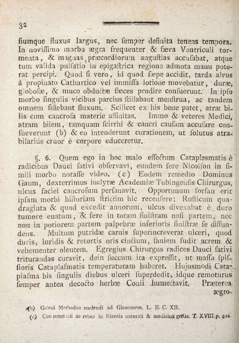 fmmque fluxus largus, nec Temper defmita tenens tempora. In uoviifimo morbo aegra frequenter & f«va Ventriculi tor- menta, & maguas praecordiorum anguftias accufabat, atque tum valida pulfatio in epigaftrica regione admota manu pote- rat percipi. Quod fi vero, id quod ftepe accidit, tarda alvus a propinato Cathartico vel immifla Jotione movebatur, durrn, giobofae, & muco obdu&m feces prodire confuerunt. In ipfo morbo fingulis vicibus parcius ftillabant menftrua, ac tandem o in nein fiftebant fluxum. Sciiicet ex his bene patet, atrae bi. lis cum cancrofa materie affinitas. Irnmo & veteres Medici, atram biiem, tamquam fcirrhi & cancri caufam accufare con- fueverunt (b) & eo intenderunt curationem, ut folutus atra» bilarius cruor e corpore educeretur. §. 6. Quem ego in hoc malo eflfeftum Cataplasmatis e radicibus Dauci fativi obfervavi, eundem fere Nicolfon in fi- rnili morbo notaffe video. (c) Eodem remedio Dominus Gaum, dexterrimus inclytae Academi« Tubingenfis Chirurgus, ulcus faciei cancrofum perfanavit. Opportunum forfan erit * ipfam morbi hiftoriam ftrictim hic recetifere: Rufticum qua- draginta & quod excedit annorum, ulcus divexabat e , duro tumore enatum, & fere in totam finiitram nah partem, nec non in potiorem partem palpebrm inferioris finiftrae fe diffim- dens. Multum putrid'« carnis fuperincreverat ulceri, quod duris, luridis & retortis oris cincdum, faniem fudit acrem «St vehementer olentern. Egregius Chirurgus radices Dauci fativi trituraudas curavit, dein fuccum ita expreflit, ut mafla fpif- horis Cataplafmatis temperaturam haberet. Hujusmodi Cata-^ plalma bis fingulis diebus ulceri fupejrdedit, idque remoturus femper antea decocto herb« Conii humeddavit. Praeterea «gro- <b) Galeni Mothodus medendi ad GlaucoiPMn. L. II. C. XII. (c) Conmentuii de rebus in fcientia naturali & medicina geftis, T. XVIII. p*