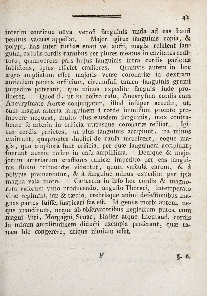 interim contlnue nova venofi fanguinis unda ad eas haucl penitus vacuas appeliat. Major igitur fanguinis copia, 6c poiypi, has inter turbas enati vel aufti, magis refiftent fan- guini, exipfis cordis carnibus per plures meatus in cavitates redi- turo, quam obrem pars hu jus fanguinis intra cordis parietqs fubfiftens, ipfos efficiet craliiores. Quamvis autem in lioc segro ampliatum elfet majoris venae coronariae in dextram auriculam patens orfiicium, circumfufi tarnen -fanguinis grumi impedire poterant, quo minus expedite fanguis inde pro- flueret. Quod fi, ut in noftro cafu, Anevryfma cordis cum Anevryfmate Aortae conjungatur, iliud infuper accedit, ut, cum magna arteria fanguinem a corde immiffum promte pro- movere nequeat, multo plus ejusdem fanguinis, mox contra- hente fe arteria in orificia utriusque coronariae refiliat. Igi¬ tur cordis parietes, ut plus fanguinis accipiunt, ita minus emittunt, quapropter duplici de caufa increfcent, eoque ma¬ gis, quo ampliora funt orificia, per quae fanguinem accipiunt; fuerunt autem noftro in cafu ampliffima. Denique & -majo- jorum arteriarum craffiores tunicae impedito per eas fangui¬ nis fluxui tribuendae videntur, quum vafcula earum, & a polypis premerentur, & ä fanguine minus expedite per ipfa magna vafa moto. Caeterum in ipfo hoc cordis & magno- rum vaforum vitio produeendo, angufto Thoraci, intemperato vitae regimini, irae & taedio, crebrisque animi defectionibus ma¬ gna s partes fuiife, fuspicari fas eft. Id genus morbi autem, ne- que inauditum, neque ab obfervatoribus negleftum putes, cum magni Viri, Morgagni, Senae, Haller atque Lieutaud, cordis in miram amplitudinem didufti exempla proferant, quae ta¬ rnen hic congerere, utique nimium elfet»