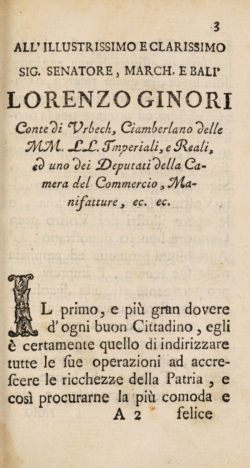 ALL’ ILLUSTRISSIMO ECLARISSIMO SIG. SENATORE , MARCH. E BALI’ LORENZO GINORI Contesi ^Vrhecky Ciamberlano l)elle jfLfl'l. JC-C-. imperiali, e Sleali3 gò uno l)ù ^Deputati velia Ca¬ mera del Commercio 3 Spia¬ ni fatture 3 ec. ec. ÌL primo, e più gran dovere d’ogni buon Cittadino , egli è certamente quello di indirizzare tutte le lue operazioni ad accre- fcere le ricchezze della Patria , e così procurarne la più comoda e A 2 felice