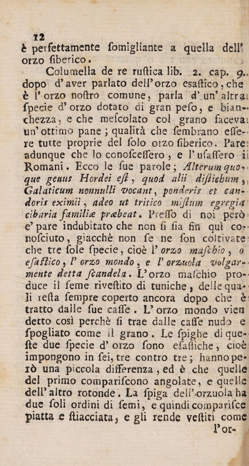 è perfettamente fomìgliante a quella dell* orzo (iberico. Coìumella de re ruftica lib. 2. cap. 9, dopo d’aver parlato delPorzo esaftico,che è l’orzo noftro comune3 parla cP un’alerai fpecie d’orzo dotato di gran pefo, e bian¬ chezza, e che mefcolato col grano facevai un* ottimo pane ; qualità che femhrano effe- re tutte proprie del folo otzo (iberico. Pare; adunque che lo conofceffero , e Pufaffero ii Romani. Ecco ìe fue parole; Alterum quo¬ que genus Hordei efi, quod alti diftìchum 5 Galaticum nonnulli vocant, ponderis et san- dorix eximiì, (ideo ut tritico mljlmn egregia cibaria fumili & prxbeat * Predo di noi però' e5 pare indubitato che non fi fia fin qui co- nofciuto, giacché non fe ne fon còltivate1 che tre fole fpecie, cioè P orzo mafchto , 0 efaftico9 V orzo mondo5 e Percuota volgare- mente detta /candela* U oxzo malchio prò»' duce il feme riveftito di tuniche, deile qua» li refta fempre coperto ancora dopo che è tratto dalle fue caffè. L’orzo mondo vien detto così perchè fi trae dalle caffè nudo e fpogliato come il grano. Le fpighe di que¬ lle due fpecie d’orzo fono efaftiche , cioè impongono in fei,tre contro tre; hannope« xò una piccola differenza , ed è che quelle del primo comparifcono angolate, e quelle deli’ altro rotonde . La fpiga delP-orzuola, ha due foli ordini di femi, e quindi cornparifce piatta e diacciata, e gli rende vediti come Por*