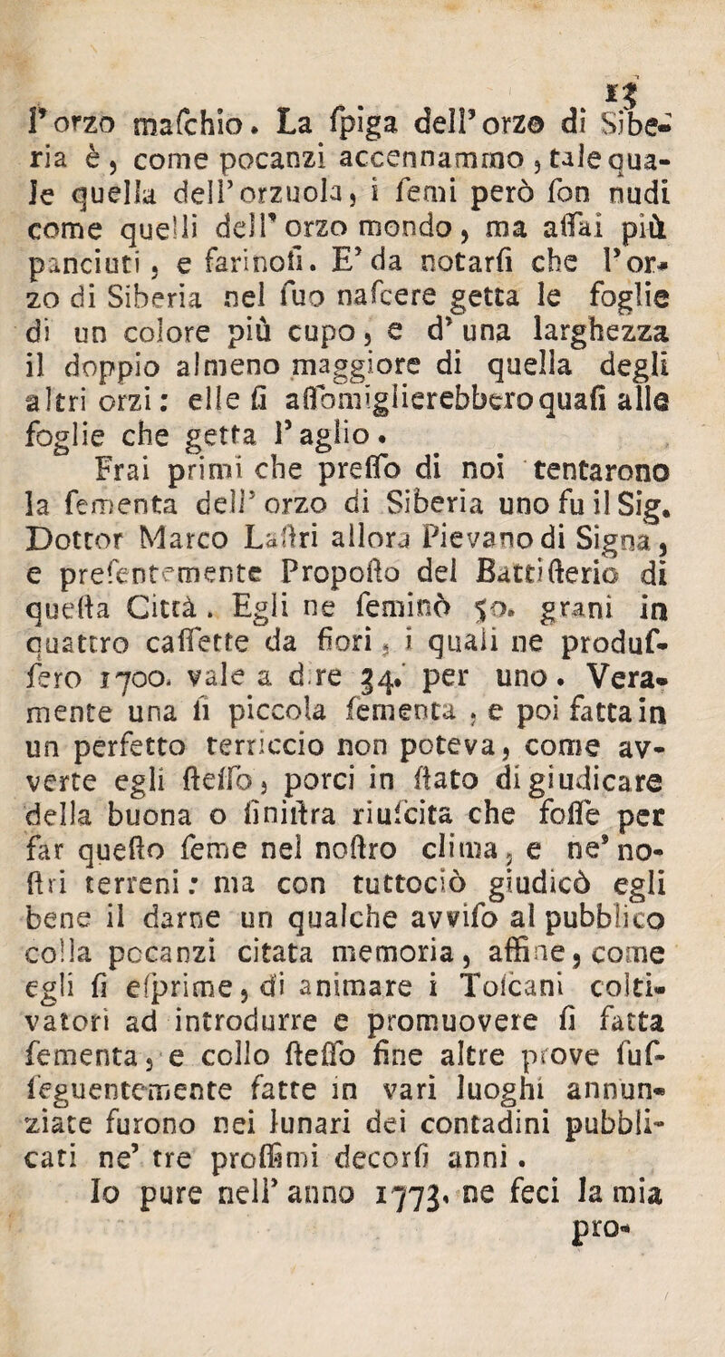 l’orzo mafchio. La fpiga dell’orza di Sibe¬ ria è 5 come pocanzi accennammo , tale qua¬ le quella dell’orzuola, i Temi però fon nudi come quelli delP orzo mondo , ma affai più panciuti 5 e fari noli. E’da notarli che l’or# zo di Siberia nel fuo nafcere getta le foglie di un colore più cupo, e d* una larghezza il doppio almeno maggiore di quella degli altri orzi: elle fi affornigiierebberoquafi alle foglie che getta Taglio. Fra! primi che preflb di noi tentarono 3a fementa delTorzo di Siberia uno fu il Sig* Dottor Marco La Uri allora Pievano di Sigoa, e prefentemente Propello del Battifterio di quella Città . Egli ne feminò 50. granì in quattro Gallette da fori. i quali ne produf- fero 1700- vale a d.re 34.' per uno. Vera¬ mente una lì piccola fementa , e poi fatta in un perfetto terriccio non poteva, come av¬ verte egli fteifoj porci in flato di giudicare della buona o finiffra riulcita che folle per far quello Teme nel noftro clima , e ne’no- ftri terreni : ma con tuttoclò giudicò egli bene il darne un qualche avvifo al pubblico colla pccanzi citata memoria, affine, come egli fi efprim.e,di animare i Tolcani colti¬ vatori ad introdurre e promuovere fi fatta fementa, e collo ffeffo fine altre prove fuf- feguentemente fatte in vari luoghi annun¬ ziate furono nei lunari dei contadini pubbli¬ cati ne’ tre proffimi decorfi anni. Io pure nelPanno 1773» ne feci lamia prò-