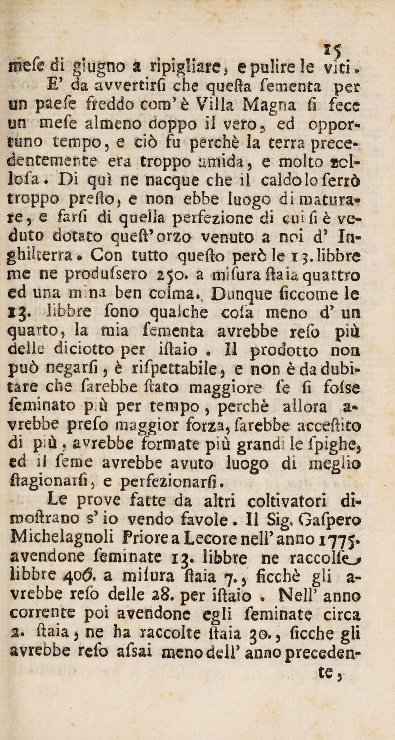 X5 mefe di giugno a ripigliare 3 e pulire le viti* E’ da avvertirfi che quella fementa per un paefe freddo coni’ è Villa Magna fi fece un mefe almeno rìoppo il vero, ed oppor¬ tuno tempo, e ciò fu perchè la terra prece¬ dentemente era troppo umida, e molto zcl- lofa ♦ Di qui ne nacque che il caldo lo ferrò troppo prello, e non ebbe luogo di matura¬ re, e farli di quella perfezione di cui fi è ve¬ duto dotato quell* orzo venuto a noi d5 In¬ ghilterra* Con tutto quello però le 13. libbre me ne produfsero 250. a mìfura Paia quattro ed una ru na ben coima. Dunque ficcarne le 13. libbre fono qualche cola meno d5 un quarto, la mia fementa avrebbe refo più delle diciotto per iftaio . Il prodotto non può negarli, è rifpettabile, e non è da dubi¬ tare che farebbe fiato maggiore fe fi false feminato p ù per tempo , perchè allora a- vrebbe prefo maggior forza, farebbe accento di più , avrebbe formate più grandi le fpighe, ed il feme avrebbe avuto luogo di meglio ftagionarfì, e perfezionarli. Le prove fatte da altri coltivatori di- moilrano s5 io vendo favole. Il Sig< Gafpero Michelagnoli Priore a Lecore nell’ anno 1775. avendone feminate 13. libbre ne raccolte^ libbre 40$. a milura Paia 7., ficchè gli a- vrebbe relò deile 28. per iftaio . Nell* anno corrente poi avendone egli feminate circa 2. ftaia, ne ha raccolte ftaia 30., ficche gli avrebbe refo afsai meno dell5 anno preceden¬ te.