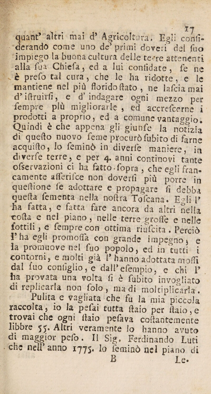 quant5 altri mai d5 Agricoltura, Egli co fe¬ derando coaie tino de5 primi doveri del fuo impiego la buona cultura delle terre attenenti alia fu a Chiefa, ed a lui confidate , fe ne è prefo tal cura , che le ha ridotte , e le mantiene nel più florido fiato , ne lafcia mai d’ifiruirfi, e d’indagare ogni mezzo per Tempre più migliorarle 9 ed accrefcernc i prodotti a proprio 3 ed a comune vanta,?p\0m Quindi è che appena gli granfe la notizia di quello nuovo Teme procurò Tubito di farne acquilo 5 lo feminò in divede maniere, in diverfe terre ^ e per 4, anni continovi tante ofservazioni ci ha fatto, fopra., che egli fran¬ camente afferifce non doverli più porre in queftione fé adottare e propagare fi debba quella fementa nella noftra Toìcana. E*IiV ha fatta , e fatta fare ancora da altri nella «ofta e nel piano, nelle terre grolle e nelle lottili , e fempre con ottima riuscita • Perciò I ha egli promofla con grande impegno 5 e la promuove nel fuo popolo, ed in tutti i contorni, e molti già 1 hanno adottata molli dal fuo configlio, e dalPefempio, e chi P ha provaia una volta il è fubito invogliato di replicarla non fola, nudi moltiplicaria. Pulita e vagliata che fu la mia piccola raccolta, 10 la psfai tutta fiaio per italo, e trovai che ogni ilaio pefava collantemente libbre 5>« Altri veramente lo hanno avuto di maggior pefo. Il Sig, Ferdinando Luti che nell* anno 1775, lo feminò nei piano di B Le*
