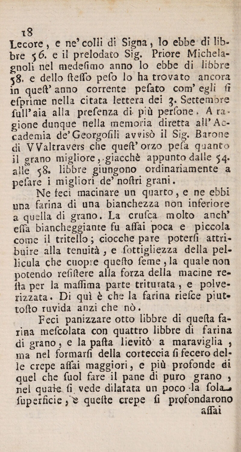 iS Lecore, e ne’colli di Signa, lo ebbe di lib¬ bre 56. e il prelodaco Big. Priore Michela- crnoli nel medefimo anno lo ebbe di libbre 58, e dello dello pefo lo ha trovato ancora in qued* anno corrente pefato com’ egli li efprime nella citata lettera dei 3. Settembre full* aia alla prefenza di- più perfone » A ra¬ gione dunque nella memoria diretta all’Ac¬ cademia de’Georgofili avvisò il Big. Barone di VValtravers che queft’orzo pefa quanto il grano migliore,.giacché appunto dalle 54. alle 58» libbre giungono ordinariamente a pelare i migliori de’nodri grani. Ne feci macinare un quarto, e ne ebbi una farina di una bianchezza non inferiore a quella di grano. La crufca molto anch’ e da biancheggiante fu adai poca e piccola come il tritello ; ciocche pare poterfi attri¬ buire alla tenuità , e fottigliezza della pel¬ licola che cuopre quedo Teme , la quale non potendo rendere alla forza della macine re¬ ità per la madìma parte triturata , e polve- rizzata. Di qui è che la farina riefce pi ut» lodo ruvida anzi che nò. Feci panizzare otto libbre di queda fa¬ rina mefcolata con quattro libbre di farina di grano, e la pada lievitò a maraviglia , ma nel formarfi della corteccia fi fecero del¬ le crepe adai maggiori, e più profonde di quel che fuol fare il pane di puro grano 5 nel quale fi. vede dilatata un poco la fola-# fuperficie > ^ quede crepe fi profondarono affai