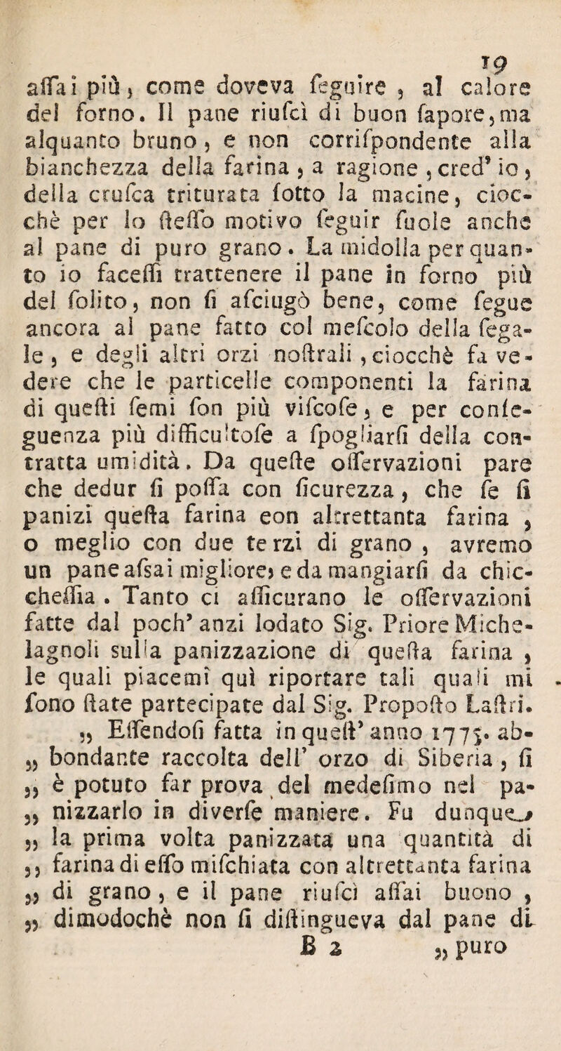 alfa! più, come doveva legni re , al calore del forno. Il pane riufcì di buon fapore,ma alquanto bruno, e non corrifpondente alla bianchezza della farina 5 a ragione , cred* io , della eroica triturata (otto la macine 5 cioc¬ ché per lo tl e fio motivo léga ir fuole anche al pane di puro grano. La midolla per quan¬ to io facefiì trattenere il pane in forno* più dei folito, non fi afeiugò bene, come fegue ancora al pane fatto col mefcolo della fega- le 5 e degli altri orzi noftrali , ciocché fa ve¬ dere che le particelle componenti la farina di quelli femi fon più vifeofe, e per conle- guenza più difficultofe a fpogliarfì della con¬ tratta umidità, Da quelle olfervazioni pare che dedur fi polla con ficurezza, che fe fi panizi quella farina eon altrettanta farina , o meglio con due terzi di grano , avremo un pane afsai migliore) e da mangiarli da chìc- cheffia . Tanto ci afficurano le olfervazioni fatte dal poch’anzi lodato Sig. Priore Miche- lagnoli suba panizzazione di quella farina , le quali piacemì qui riportare tali quali mi fono fiate partecipate dal Sig. Propofio Ladri. „ Elfendofi fatta in quell’anno 1775. ab- 5, bondante raccolta dell’ orzo di Siberia, fi ,5 è potuto far prova del medefimo nel pa- 33 nizzarlo in diverfe maniere. Fu dunque 33 la prima volta panizzata una quantità di 33 farinadieffo mifehiata con altrettanta farina 33 di grano, e il pane riufcì affai buono , 33 dimodoché non fi dilìingueva dal pane di £ z puro