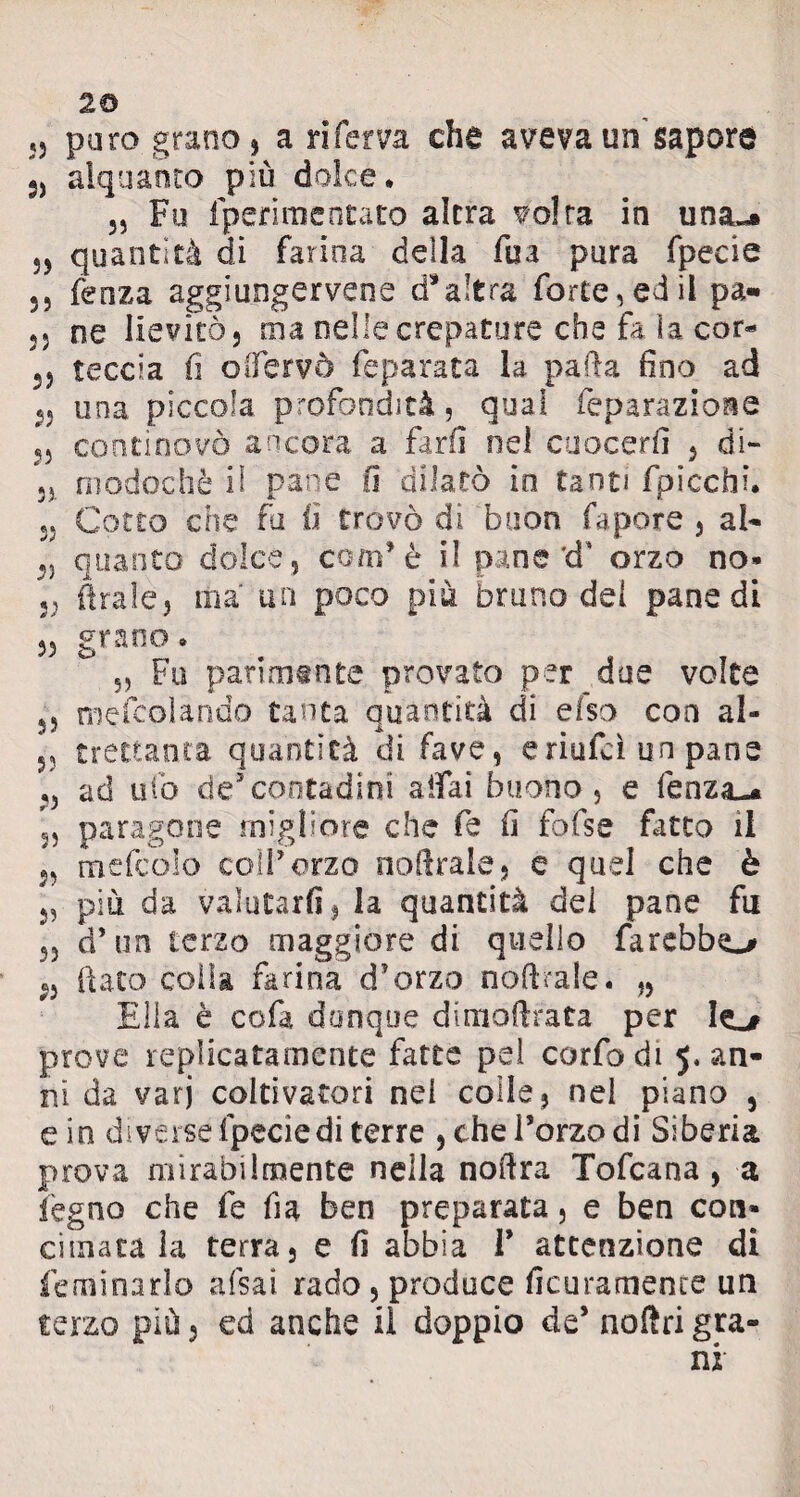 2© puro grano, a ri ferva che aveva un'sapore s, alquanto più dolce. 3, Fu fperimentato altra volta in una«* 33 quantità di farina della fua pura fpecie 5, lènza aggiungetene d*a!tra forte, ed il pa- 53 ne lievitò, ma nelle crepature che fa ìa cor* 35 teccia fi oifervò feparata la parla fino ad 53 una piccola profondità, qual feparazione 3, continovò ancora a far fi nel cuocerli , di- 53 modochè il pane fi dilatò io tanti fpicchi. 33 Cotto che fu fi trovò di buon fa potè , al* 3, quanto dolce, com’è il pane d' orzo no* 53 firale, ma' un poco più bruno dei pane di 35 grano. 5, Fu parimente provato per due volte 3, rnefcolando tanta quantità di elsa eoa al- 53 t rettane a quantità di fave, e riufeì un pane 53 ad ufo de5contadini aifai buono, e fenza-» 3, paragone migliore che fe fi fofse fatto il 33 mefcolo colf orzo nofirale, e quel che è 3, più da valutarli 3 la quantità dei pane fu 33 d’un terzo maggiore di quello farebbe 5, fiato coila farina d'orzo noftrale. „ Ella è cofa dunque dimofirata per Io prove replicatamente fatte pei corfodi 5. an¬ ni da varj coltivatori nei colle, nel piano , e io diverse fpecie di terre , che forzo di Siberia prova mirabilmente nella nofira Tofcana , a legno che fe fi a ben preparata, e ben con* cimata la terra, e fi abbia T attenzione di feminarlo afsai rado, produce ficuramence un terzo più 5 ed anche il doppio de* noiìri gra¬ ni