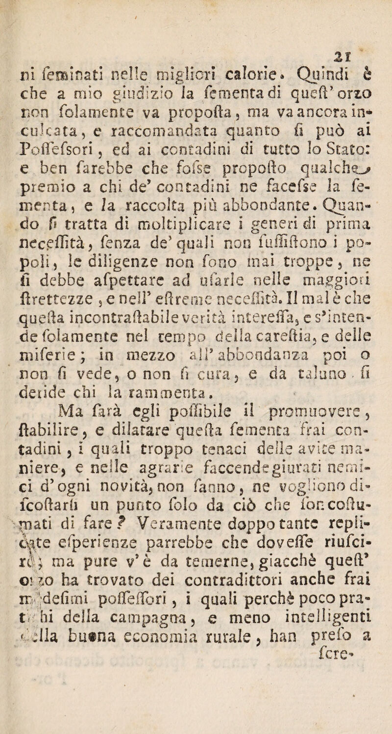 ni fienai nati nelle migliori calorìe» Quindi è che a mìo giudizio la fementadi queft’orzo non (blamente va propella, ma va ancora in¬ culcata, e raccomandata quanto fi può ai Poflefsori, ed ai contadini di tutto lo Stato: e ben farebbe che fofise propello qualche premio a chi de’ contadini ne facci se la fo¬ menta, e la raccolta più abbondante. Quan¬ do f tratta di moltiplicare i generi di prima neceflìtà, fenza de5 quali non fu flirtano i po¬ poli, le diligenze non fono inai troppe, ne il debbe afpettarc ad tifarle nelle maggiori Grettezze , e nell5 ed rem e ne c edita. Il mal è che quella incontrartabile verità interefla, es’inten- defolamentc nel tempo della carertia, e delle miferie ; in mezzo all’ abbondanza poi o non fi vede, o non fi cura, e da taluno fi deride chi la rammenta. Ma farà egli poflìbile il promuovere, flabilire, e dilatare quella re menta irai con¬ tadini , i quali troppo tenaci delle avite ma¬ niere, e nelle agrarie faccende giurati nemi¬ ci d’ogni novità, non fanno, ne vogliono di- feodarli un punto folo da ciò che foncortu- piati di fare? Veramente doppotante repli¬ cate efperienze parrebbe che do verte riufei- xc ; ma pure v5è da temerne, giacché quell’ orzo ha trovato dei contradittori anche frai ir 'defimi pofleflòri, i quali perchè poco pra¬ ti hi della campagna, e meno intelligenti < ella, buina economia rurale, han pr.efo a fere-