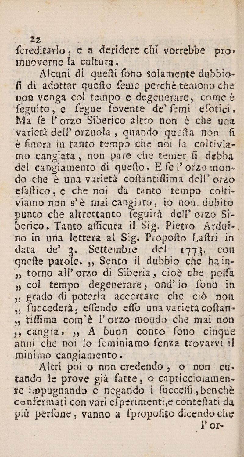 {ereditarlo , e a deridere chi vorrebbe prò» muoverne la cultura. Alcuni di quelli fono solamente dubbio- fi di adottar quello Teme perchè temono che non venga col tempo e degenerare, come è feguito, e fegue dovente de5 Temi efoticu Ma fé l’orzo Siberico altro non è che una varietà dell* orzuola-, quando quella non li è finora in tanto tempo che noi la coltivia¬ mo cangiata , non pare che temer fi debba del cangiamento di quello. E fé P orzo mon¬ do che è una varietà coftantiffima dell'orzo efa.ftico,e che noi da tanto tempo colti¬ viamo non s’è mai cangiato, io non dubito punto che altrettanta feguirà dell* orzo Si¬ berico. Tanto alìicura il Sig, Pietro Ardui-, no in una lettera al Sig. Propodo Ladri in data de’ g. Settembre del 1773. con quede parole. ,, Sento il dubbio che ha in- torno all’orzo di Siberia, cioè che polla 55 col tempo degenerare, ond’ io fono in 3, grado di poterla accertare che ciò non 3, (accederà, elfendo edb una varietà coftan- tiiiìma com’è l’orzo mondo che mai non j, cangia. ,3 A buon conto fono cinque anni che noi lo feminiamo fenza trovarvi il minimo cangiamento. Altri poi o non credendo , o non cu- tando le prove già fatte, o capriccioiamen- re impugnando e negando i (uccelli, benché confermati con vari efperi mentre contedati da più perfone, vanno a fpropofito dicendo che r or-