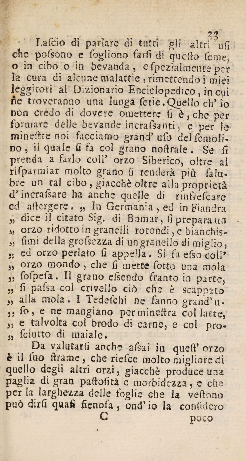 3. i t Fi La Telo di parlare di tutti gii altri ufi che pofsono e fogliooo fard di quello le me, o in cibo o in bevanda, e fpezialmente per la cura di alcune malattie , rimettendo i midi leggitori al Dizionario Enciclopedico , in cui ne troveranno una lunga ferie.Quello eh’ io non credo di dovere omettere fi è, che per formare delle bevande incrafsanti, e per le mineitre noi facciamo grand’ ufo del remoli¬ no , il quale fi fa col grano noftrale . Se fi prenda a farlo coli’ orzo Siberico, oltre al rUparmiar moka grano fi renderà più falli- bre un tal cibo, giacché oltre alla proprietà d’inorafsare ha anche quelle di rinfrefeare f . H Tf ' • «. ed adergere • „ In Germania , ed in Fiandra 3, dice il citato Sig. di Bomar, fi prepara un s, orzo ridotto in granelli rotondi, e bianchis* „ fimi della grofsezza di un granello ài miglio, ed orzo periato fi appella. Si fa efso coll* orzo mondo , che fi mette fiotto una mola 3, fiofpefa. Il grano efiseodo franto in parte, 33 fi pafsa col crivello ciò die è scappato alla mola. I Tedetchi ne fanno grand’u- fio, e ne mangiano permineftra col latte, e talvolta coi brodo di carne, e col prò- feiutto di maiale. Da valutari! anche a (sai in quell’ orzo è il fuo tirarne 3 che rieice molto migliore di quello degii altri orzi, giacché produce una paglia di gran paftofità e morbidezza, e che per la larghezza delle foglie che la vedono può dirli quafi fienofa , ond’io la confiderò C poco 3) 3J 33 3) 3)