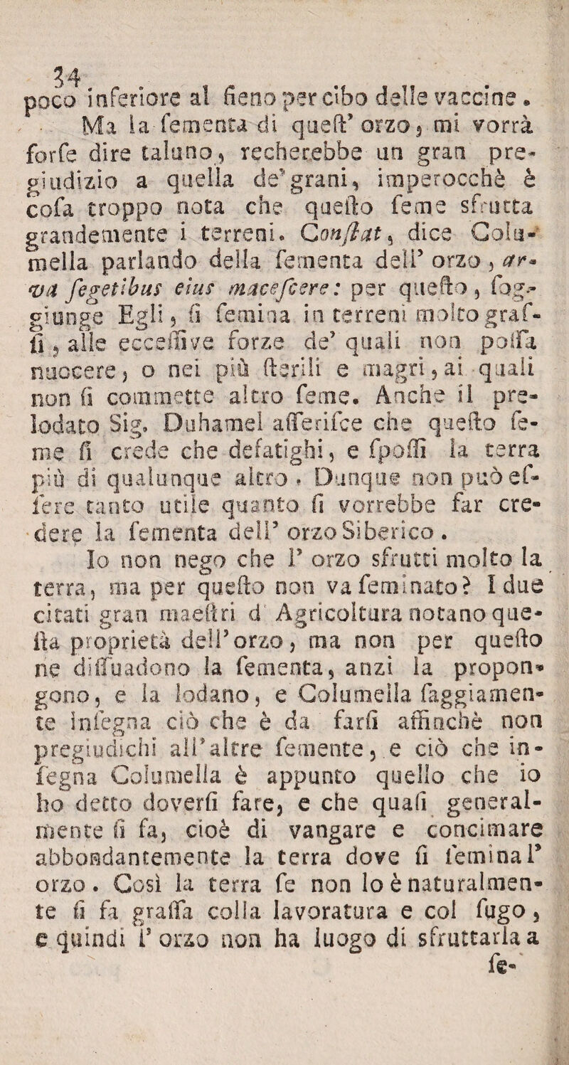 34 poco inferiore al fieno per cibo delle vaccine. Ma lafementadi queft’ orzo s mi vorrà forfè dire taluno , recherebbe un gran pre¬ giudizio a quella de5grani, imperocché è cofa troppo nota che quello feme sfrutta grandemente i terreni. Confiate dice Colu¬ ti) ella parlando della fementa deli5 orzo , ar* va fegettbus elus macefiere: per quello, fog.~ giunge Egli 3 fi fé mina in ter rem molto graf¬ fi ? alle eccellile forze de’ quali non polla nuocerej o nei più fteriìi e magri,ai quali non fi commette altro feme. Anche il pre¬ lodato Sig, Duhamel alfe rii ce che quello fe- nie fi crede che defatighi, e fpoffi la terra più di qualunque altro» Dunque non può el¬ le re tanto utile quanto fi vorrebbe far ere* derp la fementa deli5 orzo Siberico . Io non nego che F orzo sfrutti molto la terra, ma per quello non va feminato? I due citaci gran maeftri d Agricoltura notano que¬ lla proprietà deli’orzo, ma non per quefto ne difluadono la fementa, anzi la propon* go.no, e la lodano, e Columella faggiamen- te ìnfegna ciò che è da farli affinchè non pregiudichi alPalfre Temente, e ciò che in¬ degna Columella è appunto quello che io ho detto doverli fare, e che quali general¬ mente fi fa, cioè di vangare e concimare abbondantemente la terra dove fi lemina F orzo. Così la terra fe non lo è naturalmen¬ te fi fa graffii colla lavoratura e col fugo, e quindi forzo non ha luogo di sfruttarla a fe-