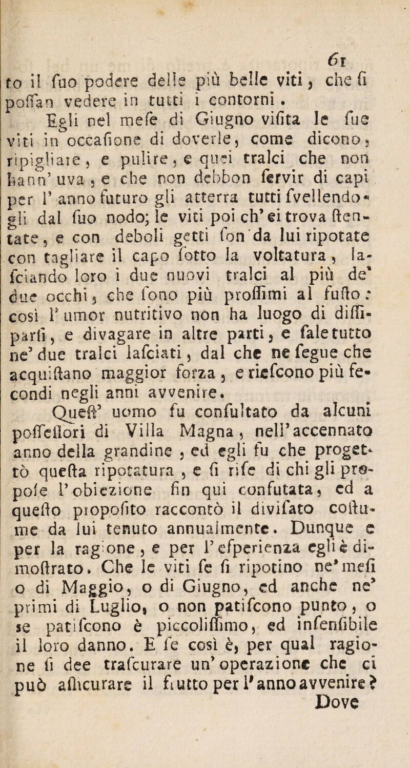 fo il fuo podere delle più belle viti, che fi poifan vedere in tutti i contorni . Egli nel mefe di Giugno vifita le Tue viti in occafione di doverle, come dicono, ripigliale, e pulire, e quei tralci che non ha no’ uva , e che non dcbbon fervir di capi per ì’ anno futuro gli atterra tutti fvellendo* gli dal Tuo nodo; Se vici poi eh’ei trova (ten¬ tate, e con deboli getti fon‘da lui ripotate con tagliare il capo lotto la voltatura , la¬ rdando loro ì due nuovi tralci al più de* due occhi, che fono più proffimi al fufto; così T umor nutritivo non ha luogo di dilli» parli, e divagare in altre parti, e faletutto ne5 due tralci lafciati, dal che ne fegue che acquiftano maggior forza, e riefeono più fe¬ condi negli anni avvenire. Quell5 uomo fu confutato da alcuni pofieilori di Villa Magna, nell’accennato anno della grandine , ed egli fu che proget¬ tò quefta ripotatura , e fi rife di chi gli pep¬ pole l’obiezione fin qui confutata, ed a quello piopofito raccontò il divifato collii* me da lui tenuto annualmente. Dunque e per la ragione, e per refperienza eglicdi- moftrato. Che le viti fe fi ripotino ne’mefi o dì Maggio, o di Giugno, ed anche ne5 primi di Luglio, o non patìfeono punto, o se patifeono è piccoliffimo, ed infenlìbile il loro danno. E fe così è, per qual ragio¬ ne fi dee trafeurare un’operazione che ci può afiicurare il Lutto per E anno avvenire? Dove
