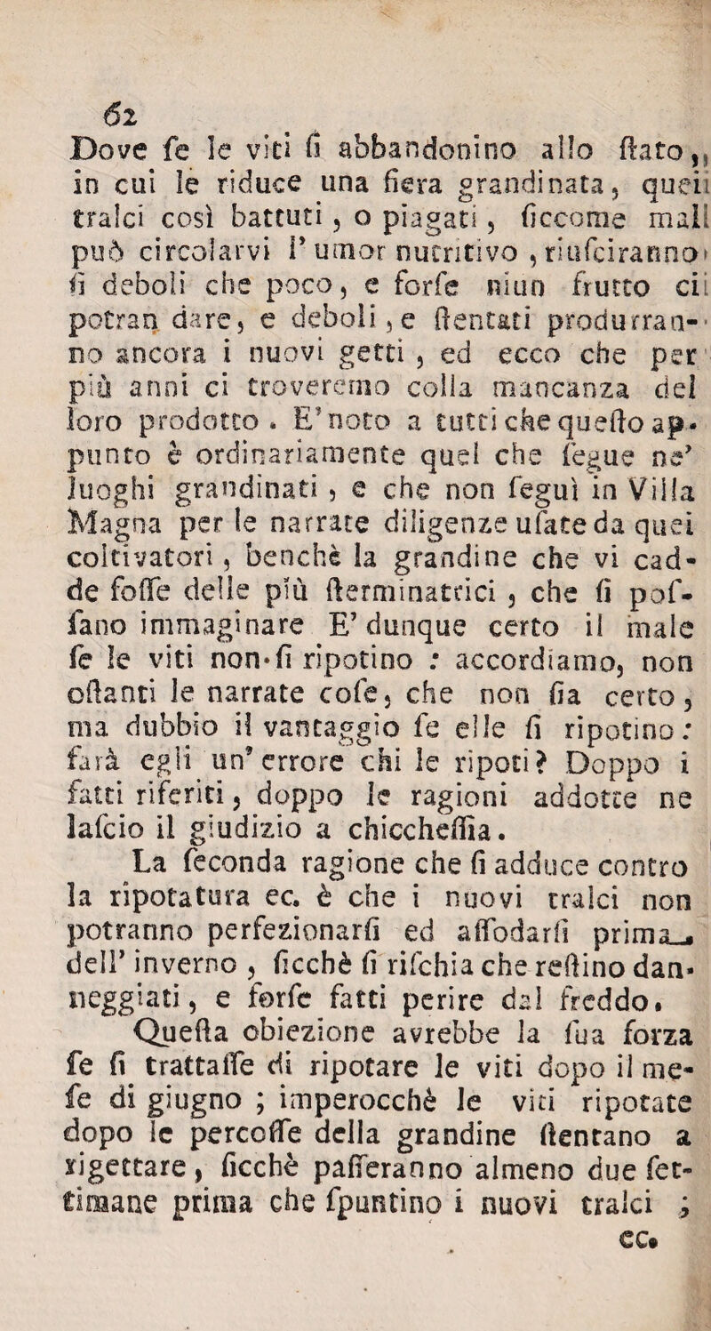 6i Dove fe le vici d abbandonino allo dato,, in cui le riduce una fiera grandinata, quei; tralci così battuti, o piagati, ficcome mali può circolarvi l’umor nutritivo , rmfeiranno* fi deboli che poco, e forfè imin frutto cii potrao dare, e deboli, e dentati produrran¬ no ancora i nuovi getti , ed ecco che per più anni ci troveremo colla mancanza dei loro prodotto» E1noto a tutti che quefto ap¬ punto è ordinariamente quei che fegue ne’ luoghi grandinati , e che non feguì in Villa Magna perle narrate diligenze ufate da quei coltivatori, benché la grandine che vi cad¬ de fede delle più {terminataci , che fi pof- fano immaginare E’dunque certo il male fe le viti non-fi ripotino : accordiamo, non ©danti le narrate cole, che non fia certo, ma dubbio il vantaggio fe elle fi riposino : farà egli un’errore chi le ripeti? Doppo i fatti riferiti, doppo te ragioni addotte ne lafcio il giudizio a chicchera. La feconda ragione che fi adduce contro la ripotatura ec. è che i nuovi tralci non potranno perfezionarli ed affodarfi prima_. dell* inverno , ficchè fi rifehia che reftino dan¬ neggiate e forte fatti perire dal freddo. Queda obiezione avrebbe la tea forza fe fi trattale di ripotare le viti dopo il me¬ le di giugno ; imperocché le vici ripotate dopo le percode della grandine dentano a rigettare, ficchè paleranno almeno due Tet¬ ti mane prima che fpuntino i nuovi traici ;