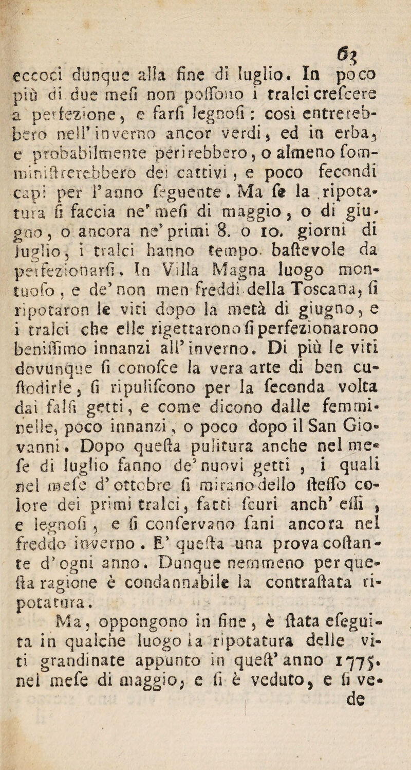 eccoci dunque alla fine di luglio. In poco più di due meli non pofiono i tralci crefcere a perfezione, e farfi legnofi : cosi entrereb¬ bero nell* inverno ancor verdi, ed in erba, e probabilmente perirebbero, o almeno forn- nfi ni Arerebbero dei cattivi ? e poco fecondi capi per l’anno feguente. Ma fe la .ripota* tura fi faccia nef meli di maggio, o di giu* gno, o ancora ne’primi 8. o io* giorni di luglio, i tralci hanno tempo, baftevole da petfezionarfi * In Villa Magna luogo mon¬ tilo k> , e de’non men freddi della Toscana, fi ripotaron le viti dopo la metà di giugno, e i tralci che elle rigettarono fi perfezionarono beniffimo innanzi ali’inverno. Di più le viti dovunque fi conoide la vera arte di ben cu- fedirle* fi ripulifcono per la feconda volta dai fai fi getti, e come dicono dalle femmi¬ nelle, poco innanzi, o poca dopo il San Gio» vanni. Dopo quella pulitura anche nel me® fe dì luglio fanno de5 nuovi getti , i quali nei naefe d’ottobre fi mirano dello ftelfo co¬ lore dei primi tralci, fatti feuri anch’ dii , e legnofi , e fi con ferva no fani ancora nel freddo inverno . E’ quella una prova collan¬ te d’ogni anno. Dunque nemmeno per que¬ ir a ragione è condannabile la contrafiata ri- potatura. Ma, oppongono in fine, è fiata efegui- ta in qualche luogo la ri potatura delie vi¬ ti grandinate appunto in quefi’anno 1775» nei mefe di maggio; e fi è veduto* e fi ve* de