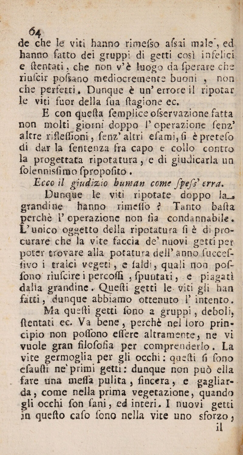 de che le viti hanno rimefso afsai male*, ed hanno fatto dei gruppi di getti così infelici e dentati, che non v’è luogo da fperare che r mfc ir poi sa no mediocremente buoni , non che perfetti . Dunque è un’errore il ripotar le viti fuor della fua Ragione ec. E con queda fempliceolservazione fatta non molti giorni doppo P operazione feoz* altre rifledìoni, fenz’altri efamijfi èpretefo di dar la fenrenza fra capo e collo contro la progettata ripotatura, e di giudicarla un iolennisiimo fpropofito. Ecco il giudizio human come fptfs* erra. Dunque le viti ripotate doppo la grandine hanno rim elio r Tanto bada perchè V operazione non da condannabile. L’unico oggetto della ripotatura fi è dì pro¬ curare che la vite faccia de’nuovi getti per poter trovare alia potatura dell’ anno fuccef- fivo i tralci vegeti, e laidi, quali non pod¬ io no riufeire i percoflì , (puntati, e piagati dalia grandine. Quedi getti le viti gli han fatti, dunque abbiamo ottenuto l’intento. Ma quedi getti fono a gruppi, deboli, dentati ec. Va bene, perchè nel loro prin¬ cipio non pedono edere altramente, ne vi vuole gran filofofia per comprenderlo. La vite germoglia per gli occhi: quedi fi fono cfaufti ne'primi getti: dunque non può ella fare una meda pulita , Lineerà, e gagliar¬ da, come nella prima vegetazione, quando gli occhi fon fani, ed interi,. I nuovi getti in quefto cafo fono nella vite uno sforzo, il