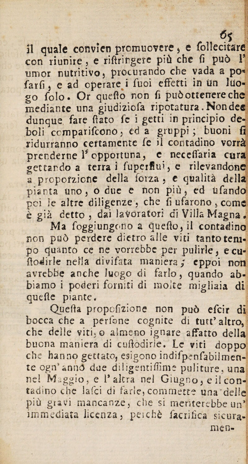 il quale convien promuovere , e follecitare con riunire , e riftrirgere più che fi può F umor nutritivo 5 procurando che vada a po« farfi 5 e ad operare i fuoi effetti in Un luo¬ go folo. Or quello non fi può ottenere che mediante una giudizicfa ripotatura .Nonde® dunque fare fiato fc i getti in principio de¬ boli comparirono5 ed a gruppi; buoni fi ridurranno certamente fe il contadino vorrà prenderne F opportuna, e necefiaria cara gettando a terra i fupeiflui, e rilevandone a proporzione della forza , e qualità della pianta uno, o due e non più, ed tifando pei le altre diligenze , che fi ufarono 5 come è già detto, dai lavoratori di Villa Magna. Ma foggiungcno a quefto,il contadino non può perdere dietro alle viti tanto tem¬ po quanto ce ne vorrebbe per pulirle , ecu- fiodirle nella divifata maniera/ eppoi non avrebbe anche luogo di farlo, quando ab¬ biamo i poderi forniti di molte migliaia di quefie piante. Quefta proporzione non può efeir di bocca che a pedone cognite di tutt’altro, che delie viti-o almeno ignare affatto della buona maniera di cuftodirle. Le viti doppo che hanno gettato, esigono indifpenfabilmen- te ogn’annó due diligentiffime puliture, una nei Maggio, e l’altra nei Giugno, e il con¬ tadino che laici di farle, commette una'delle più gravi mancanze, che si meriterebbe un’; immediata licenza, perché fiacri fica sicura- mie n-