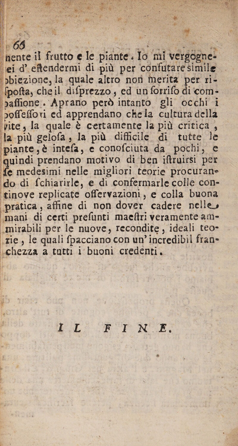 <oW. 66 ì I riente i! frutto e le piante * Io mi vergogne- ei d5 eftendermi di più per confutare simile abiezione, la quale altro non merita per ri- fpofta, cheli difprezzo, ed unforrifo di coni- paffione » Aprano però intanto gli occhi i poffe fiori ed apprendano chela cultura della urite 5 la quale è certamente la più critica , !a più gelofa , la più difficile di tutte le pianterò intefa, c conofciuta da pochi, e quindi prendano motivo di ben iftruirsi per fe medesimi nelle migliori teorie procurane do di fchiarirle, e di confermarle colle con¬ tinove replicate offervazioni, e colla buona pratica, affine di non dover cadere nello mani di certi prefunti maceri veramente am¬ mirabili per le nuove, recondite, ideali teo¬ rie , le quali fpaccianocon un’ incredibil fran® chezza a tatti i buoni credenti. IL F I H E.