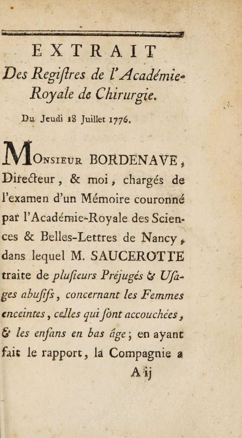 EXTRAIT * Des Regiflres de l’Académie- Royale de Chirurgie. Du Jeudi i8 Juillet 1776. Monsieur BORDENAVE, Directeur, & moi, chargés de l'examen d'un Mémoire couronné par l’Académie^Royale des Scien- ces & Belles-Lettres de Nancy * dans lequel M. SAUCEROTTÊ traite de plufieurs Préjugés & U fa- gts abufifs y concernant les Femmes enceintes, celles qui font accouchées > & les enfans en bas âge • en ayant fait le rapport, la Compagnie a Aij
